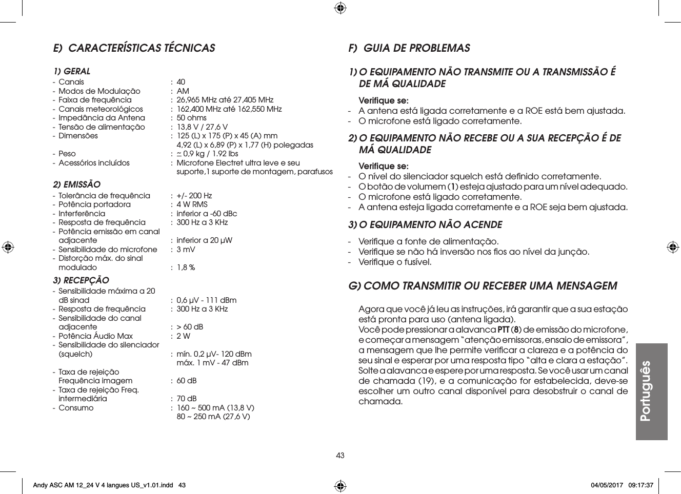 43PortuguêsE)  CARACTERÍSTICAS TÉCNICAS1) GERAL- Canais  : 40-  Modos de Modulação  :  AM-  Faixa de frequência  :  26,965 MHz até 27,405 MHz-  Canais meteorológicos  :  162,400 MHz até 162,550 MHz-  Impedância da Antena  :  50 ohms-  Tensão de alimentação  :  13,8 V / 27,6 V-  Dimensões  :  125 (L) x 175 (P) x 45 (A) mm        4,92 (L) x 6,89 (P) x 1,77 (H) polegadas- Peso  : ~ 0,9 kg / 1.92 lbs-  Acessórios incluídos  :  Microfone Electret ultra leve e seu        suporte,1 suporte de montagem, parafusos2) EMISSÃO-  Tolerância de frequência  :  +/- 200 Hz-  Potência portadora  :  4 W RMS-  Interferência  :  inferior a -60 dBc-  Resposta de frequência  :  300 Hz a 3 KHz-  Potência emissão em canal  adjacente  :  inferior a 20 µW-  Sensibilidade do microfone  :  3 mV-  Distorção máx. do sinal  modulado  :  1,8 %3) RECEPÇÃO-  Sensibilidade máxima a 20  dB sinad  :  0,6 µV - 111 dBm-  Resposta de frequência  :  300 Hz a 3 KHz-  Sensibilidade do canal  adjacente  :  &gt; 60 dB-  Potência Áudio Max  :  2 W-  Sensibilidade do silenciador  (squelch)  :  mín. 0,2 µV- 120 dBm        máx. 1 mV - 47 dBm-  Taxa de rejeição  Frequência imagem  :  60 dB-  Taxa de rejeição Freq.  intermediária  :  70 dB-  Consumo  :  160 ~ 500 mA (13,8 V)        80 ~ 250 mA (27,6 V)F)  GUIA DE PROBLEMAS1) O EQUIPAMENTO NÃO TRANSMITE OU A TRANSMISSÃO É DE MÁ QUALIDADE Veriﬁque se:-  A antena está ligada corretamente e a ROE está bem ajustada.-  O microfone está ligado corretamente.2) O EQUIPAMENTO NÃO RECEBE OU A SUA RECEPÇÃO É DE MÁ QUALIDADE Veriﬁque se:-  O nível do silenciador squelch está deﬁnido corretamente.-  O botão de volumem (1) esteja ajustado para um nível adequado.-  O microfone está ligado corretamente.-  A antena esteja ligada corretamente e a ROE seja bem ajustada.3) O EQUIPAMENTO NÃO ACENDE-  Veriﬁque a fonte de alimentação.-  Veriﬁque se não há inversão nos ﬁos ao nível da junção.-  Veriﬁque o fusível.G) COMO TRANSMITIR OU RECEBER UMA MENSAGEM  Agora que você já leu as instruções, irá garantir que a sua estação está pronta para uso (antena ligada).  Você pode pressionar a alavanca PTT (8) de emissão do microfone, e começar a mensagem “atenção emissoras, ensaio de emissora”, a mensagem que lhe permite veriﬁcar a clareza e a potência do seu sinal e esperar por uma resposta tipo “alta e clara a estação”.  Solte a alavanca e espere por uma resposta. Se você usar um canal de chamada (19), e a comunicação for estabelecida, deve-se escolher um outro canal disponível para desobstruir o canal de chamada.Andy ASC AM 12_24 V 4 langues US_v1.01.indd   43 04/05/2017   09:17:37