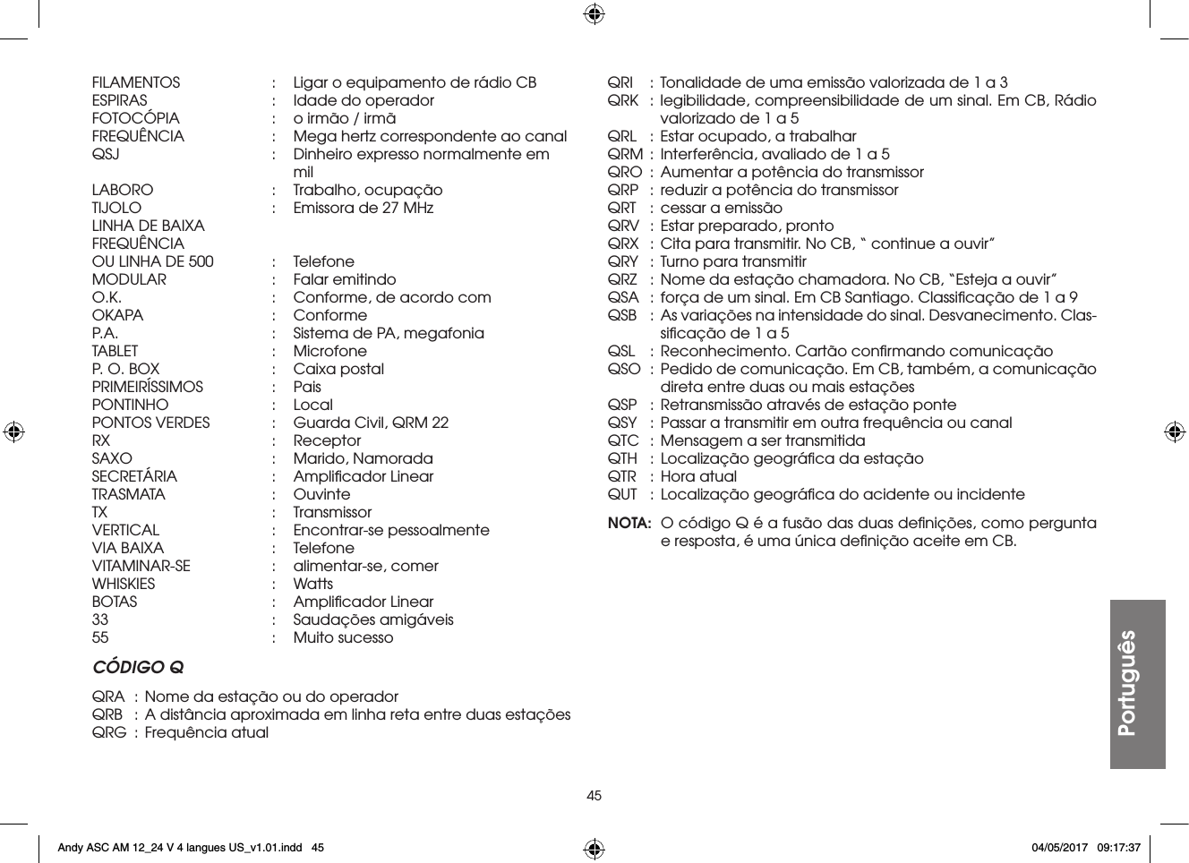 45PortuguêsFILAMENTOS  :  Ligar o equipamento de rádio CBESPIRAS  :  Idade do operadorFOTOCÓPIA  :  o irmão / irmãFREQUÊNCIA  :  Mega hertz correspondente ao canalQSJ  :  Dinheiro expresso normalmente em     milLABORO  :  Trabalho, ocupaçãoTIJOLO  :  Emissora de 27 MHzLINHA DE BAIXAFREQUÊNCIAOU LINHA DE 500  :  TelefoneMODULAR  :  Falar emitindoO.K.  :  Conforme, de acordo comOKAPA  : ConformeP.A.  :  Sistema de PA, megafoniaTABLET  : MicrofoneP. O. BOX  :  Caixa postalPRIMEIRÍSSIMOS  : PaisPONTINHO  : LocalPONTOS VERDES  :  Guarda Civil, QRM 22RX   :  ReceptorSAXO  :  Marido, NamoradaSECRETÁRIA  :  Ampliﬁcador LinearTRASMATA  : OuvinteTX   :  TransmissorVERTICAL  :  Encontrar-se pessoalmenteVIA BAIXA  :  TelefoneVITAMINAR-SE  :  alimentar-se, comerWHISKIES  : WattsBOTAS  :  Ampliﬁcador Linear33   :  Saudações  amigáveis55   :  Muito  sucessoCÓDIGO QQRA  :  Nome da estação ou do operadorQRB  :  A distância aproximada em linha reta entre duas estaçõesQRG  :  Frequência atualQRI  :  Tonalidade de uma emissão valorizada de 1 a 3QRK  : legibilidade, compreensibilidade de um sinal. Em CB, Rádio valorizado de 1 a 5QRL  : Estar ocupado, a trabalharQRM  :  Interferência, avaliado de 1 a 5QRO  :  Aumentar a potência do transmissorQRP  :  reduzir a potência do transmissorQRT  :  cessar a emissãoQRV  :  Estar preparado, prontoQRX  :  Cita para transmitir. No CB, “ continue a ouvir”QRY  :  Turno para transmitirQRZ  :  Nome da estação chamadora. No CB, “Esteja a ouvir”QSA  :  força de um sinal. Em CB Santiago. Classiﬁcação de 1 a 9QSB  :  As variações na intensidade do sinal. Desvanecimento. Clas-siﬁcação de 1 a 5QSL  :  Reconhecimento. Cartão conﬁrmando comunicaçãoQSO  :  Pedido de comunicação. Em CB, também, a comunicação direta entre duas ou mais estaçõesQSP  :  Retransmissão através de estação ponteQSY  :  Passar a transmitir em outra frequência ou canalQTC  :  Mensagem a ser transmitidaQTH  :  Localização geográﬁca da estaçãoQTR  :  Hora atualQUT  :  Localização geográﬁca do acidente ou incidenteNOTA:  O código Q é a fusão das duas deﬁnições, como pergunta e resposta, é uma única deﬁnição aceite em CB.Andy ASC AM 12_24 V 4 langues US_v1.01.indd   45 04/05/2017   09:17:37