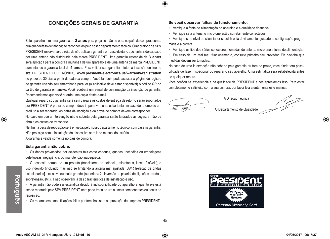 46PortuguêsCONDIÇÕES GERAIS DE GARANTIAEste aparelho tem uma garantia de 2 anos para peças e mão de obra no país de compra, contra qualquer defeito de fabricação reconhecido pelo nosso departamento técnico. O laboratório de SPV PRESIDENT reserva-se o direito de não aplicar a garantia em caso de dano que tenha sido causado por uma antena não distribuída pela marca PRESIDENT. Uma garantia estendida de 3 anos será aplicada para a compra simultânea de um aparelho e de uma antena da marca PRESIDENT, aumentando a garantia total de 5 anos. Para validar sua garantia, efetue a inscrição on-line no site PRESIDENT ELECTRONICS, www.president-electronics.us/warranty-registration no prazo de 30 dias a partir da data da compra. Você também pode acessar a página de registro de garantia usando seu smartphone para ler (o aplicativo deve estar disponível) o código QR no cartão de garantia em anexo. Você receberá um e-mail de confirmação da inscrição de garantia. Recomendamos que você guarde uma cópia deste e-mail.Qualquer reparo sob garantia será sem carga e os custos de entrega de retorno serão suportados por PRESIDENT. A prova de compra deve imperativamente estar junta em caso do retorno de um produto a ser reparado. As datas da inscrição e da prova de compra devem corresponder.No caso em que a intervenção não é coberta pela garantia serão faturados as peças, a mão de obra e os custos de transporte.Nenhuma peça de reposição será enviada, pelo nosso departamento técnico, com base na garantia.Não prossiga com a instalação do dispositivo sem ler o manual do usuário.A garantia é válida somente no país de compra.Esta garantia não cobre:•  Os danos provocados por acidentes tais como choques, quedas, incêndios ou embalagens defeituosas, negligência, ou manutenção inadequada.•  O desgaste normal de um produto (transistores de potência, microfones, luzes, fusíveis), o uso indevido (incluindo mas não se limitando à antena mal ajustada, SWR [relação de ondas estacionárias] excessiva ou muito grande, [superior a 2], inversão de polaridade, ligações erradas, sobretensão, etc.), a não observância das características de instalação e uso.•  A garantia não pode ser estendida devido à indisponibilidade do aparelho enquanto ele está sendo reparado pelo SPV PRESIDENT, nem por a troca de um ou mais componentes ou peças de reposição.•  Os reparos e/ou modificações feitas por terceiros sem a aprovação da empresa PRESIDENT.Se você observar falhas de funcionamento:•  Verifique a fonte de alimentação do aparelho e a qualidade do fusível.•  Verifique se a antena, o microfone estão corretamente conectados.•  Verifique se o nível do silenciador squelch está devidamente ajustado; a configuração progra-mada é a correta.•  Verifique os fios dos vários conectores, tomadas de antena, microfone e fonte de alimentação.•  Em caso de um real mau funcionamento, consulte primeiro seu provedor. Ele decidirá que medidas devem ser tomadas.No caso de uma intervenção não coberta pela garantia ou fora do prazo, você ainda terá possi-bilidade de fazer inspecionar ou reparar o seu aparelho. Uma estimativa será estabelecida antes de qualquer reparo.Você confiou na experiência e na qualidade da PRESIDENT e nós apreciamos isso. Para estar completamente satisfeito com a sua compra, por favor leia atentamente este manual.A Direção TécnicaeO Departamento de QualidadeAndy ASC AM 12_24 V 4 langues US_v1.01.indd   46 04/05/2017   09:17:37