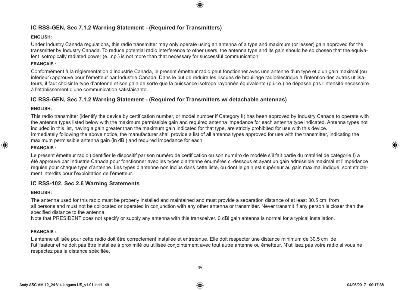 49IC RSS-GEN, Sec 7.1.2 Warning Statement - (Required for Transmitters)ENGLISH:Under Industry Canada regulations, this radio transmitter may only operate using an antenna of a type and maximum (or lesser) gain approved for the transmitter by Industry Canada. To reduce potential radio interference to other users, the antenna type and its gain should be so chosen that the equiva-lent isotropically radiated power (e.i.r.p.) is not more than that necessary for successful communication.FRANÇAIS :Conformément à la réglementation d’Industrie Canada, le présent émetteur radio peut fonctionner avec une antenne d’un type et d’un gain maximal (ou inférieur) approuvé pour l’émetteur par Industrie Canada. Dans le but de réduire les risques de brouillage radioélectrique à l’intention des autres utilisa-teurs, il faut choisir le type d’antenne et son gain de sorte que la puissance isotrope rayonnée équivalente (p.i.r.e.) ne dépasse pas l’intensité nécessaire à l’établissement d’une communication satisfaisante.IC RSS-GEN, Sec 7.1.2 Warning Statement - (Required for Transmitters w/ detachable antennas)ENGLISH:This radio transmitter (identify the device by certication number, or model number if Category II) has been approved by Industry Canada to operate with the antenna types listed below with the maximum permissible gain and required antenna impedance for each antenna type indicated. Antenna types not included in this list, having a gain greater than the maximum gain indicated for that type, are strictly prohibited for use with this device.Immediately following the above notice, the manufacturer shall provide a list of all antenna types approved for use with the transmitter, indicating the maximum permissible antenna gain (in dBi) and required impedance for each.FRANÇAIS :Le présent émetteur radio (identier le dispositif par son numéro de certication ou son numéro de modèle s’il fait partie du matériel de catégorie I) a été approuvé par Industrie Canada pour fonctionner avec les types d’antenne énumérés ci-dessous et ayant un gain admissible maximal et l’impédance requise pour chaque type d’antenne. Les types d’antenne non inclus dans cette liste, ou dont le gain est supérieur au gain maximal indiqué, sont stricte-ment interdits pour l’exploitation de l’émetteur.IC RSS-102, Sec 2.6 Warning StatementsENGLISH:The antenna used for this radio must be properly installed and maintained and must provide a separation distance of at least 36555 cm (14 Inches) from all persons and must not be collocated or operated in conjunction with any other antenna or transmitter. Never transmit if any person is closer than the specied distance to the antenna.FRANÇAIS :L’antenne utilisée pour cette radio doit être correctement installée et entretenue. Elle doit respecter une distance minimum de 36 5cm (14 pouces) de l’utilisateur et ne doit pas être installée à proximité ou utilisée conjointement avec tout autre antenne ou émetteur. N’utilisez pas votre radio si vous ne respectez pas la distance spéciée.Andy ASC AM 12_24 V 4 langues US_v1.01.indd   49 04/05/2017   09:17:38Note that PRESIDENT does not specify or supply any antenna with this transceiver. 0 dBi gain antenna is normal for a typical installation Note that PRESIDENT does not specify or supply any antenna with this transceiver. 0 dBi gain antenna is normal for a typical installation.The antenna used for this radio must be properly installed and maintained and must provide a separation distance of at least 30.55555555555555555555555555555555555 cm  from L’antenne utilisée pour cette radio doit être correctement installée et entretenue. Elle doit respecter une distance minimum de 30.5555 cm  de 