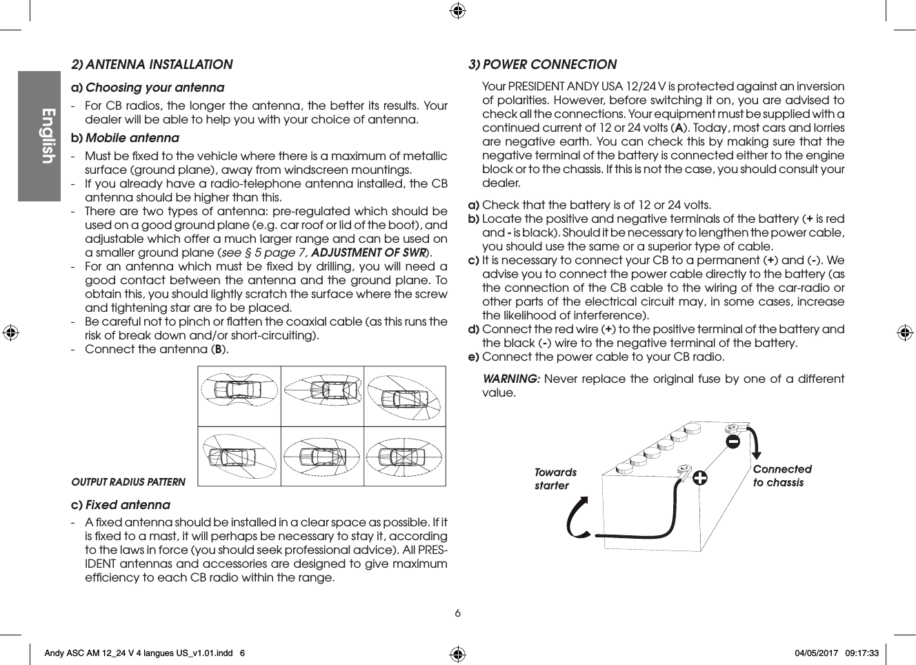 62) ANTENNA INSTALLATIONa) Choosing your antenna-  For CB radios, the longer the antenna, the better its results. Your dealer will be able to help you with your choice of antenna.b) Mobile  antenna-  Must be ﬁxed to the vehicle where there is a maximum of metallic surface (ground plane), away from windscreen mountings.-  If you already have a radio-telephone antenna installed, the CB antenna should be higher than this.-  There are two types of antenna: pre-regulated which should be used on a good ground plane (e.g. car roof or lid of the boot), and adjustable which offer a much larger range and can be used on a smaller ground plane (see § 5 page 7, ADJUSTMENT OF SWR).-  For an antenna which must be ﬁxed by drilling, you will need a good contact between the antenna and the ground plane. To obtain this, you should lightly scratch the surface where the screw and tightening star are to be placed.-  Be careful not to pinch or ﬂatten the coaxial cable (as this runs the risk of break down and/or short-circuiting).-  Connect the antenna (B).3) POWER CONNECTION  Your PRESIDENT ANDY USA 12/24 V is protected against an inversion of polarities. However, before switching it on, you are advised to check all the connections. Your equipment must be supplied with a continued current of 12 or 24 volts (A). Today, most cars and lorries are negative earth. You can check this by making sure that the negative terminal of the battery is connected either to the engine block or to the chassis. If this is not the case, you should consult your dealer.a) Check that the battery is of 12 or 24 volts.b) Locate the positive and negative terminals of the battery (+ is red and - is black). Should it be necessary to lengthen the power cable, you should use the same or a superior type of cable.c) It is necessary to connect your CB to a permanent (+) and (-). We advise you to connect the power cable directly to the battery (as the connection of the CB cable to the wiring of the car-radio or other parts of the electrical circuit may, in some cases, increase the likelihood of interference).d) Connect the red wire (+) to the positive terminal of the battery and the black (-) wire to the negative terminal of the battery.e) Connect the power cable to your CB radio. WARNING: Never replace the original fuse by one of a different value.OUTPUT RADIUS PATTERNEnglishc) Fixed  antenna-  A ﬁxed antenna should be installed in a clear space as possible. If it is ﬁxed to a mast, it will perhaps be necessary to stay it, according to the laws in force (you should seek professional advice). All PRES-IDENT antennas and accessories are designed to give maximum efﬁciency to each CB radio within the range.Andy ASC AM 12_24 V 4 langues US_v1.01.indd   6 04/05/2017   09:17:33