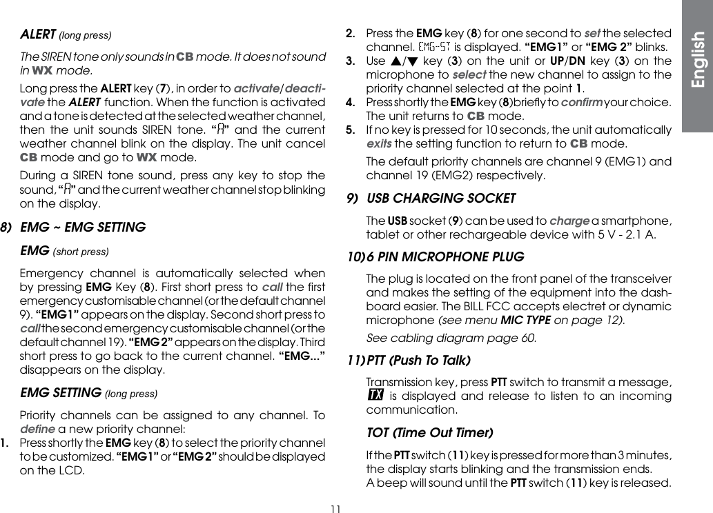 11ALERT (long press)  The SIREN tone only sounds in CB mode. It does not sound in WX mode.  Long press the ALERT key (7), in order to activate/deacti-vate the ALERT function. When the function is activated and a tone is detected at the selected weather channel, then the unit sounds SIREN tone. “” and the current weather channel blink on the display. The unit cancel CB mode and go to WX mode.  During a SIREN tone sound, press any key to stop the sound, “” and the current weather channel stop blinking on the display.8)  EMG ~ EMG SETTINGEMG (short press)  Emergency channel is automatically selected when by pressing EMG Key (8). First short press to call the ﬁrst emergency customisable channel (or the default channel 9). “EMG1” appears on the display. Second short press to call the second emergency customisable channel (or the default channel 19). “EMG 2” appears on the display. Third short press to go back to the current channel. “EMG...” disappears on the display.EMG SETTING (long press)  Priority channels can be assigned to any channel. To deﬁne a new priority channel:1.  Press shortly the EMG key (8) to select the priority channel to be customized. “EMG1” or “EMG 2” should be displayed on the LCD.2.  Press the EMG key (8) for one second to set the selected channel. EMG-ST is displayed. “EMG1” or “EMG 2” blinks.3. Use s/t key (3) on the unit or UP/DN key (3) on the microphone to select the new channel to assign to the priority channel selected at the point 1.4.  Press shortly the EMG key (8)brieﬂy to conﬁrm your choice. The unit returns to CB mode.5.  If no key is pressed for 10 seconds, the unit automatically exits the setting function to return to CB mode.  The default priority channels are channel 9 (EMG1) and channel 19 (EMG2) respectively.9)  USB CHARGING SOCKET The USB socket (9) can be used to charge a smartphone, tablet or other rechargeable device with 5 V - 2.1 A.10) 6 PIN MICROPHONE PLUG  The plug is located on the front panel of the transceiver and makes the setting of the equipment into the dash-board easier. The BILL FCC accepts electret or dynamic microphone (see menu MIC TYPE on page 12). See cabling diagram page 60.11) PTT (Push To Talk)  Transmission key, press PTT switch to transmit a message,  is displayed and release to listen to an incoming communication.TOT (Time Out Timer)  If the PTT switch (11) key is pressed for more than 3 minutes, the display starts blinking and the transmission ends.  A beep will sound until the PTT switch (11) key is released.English
