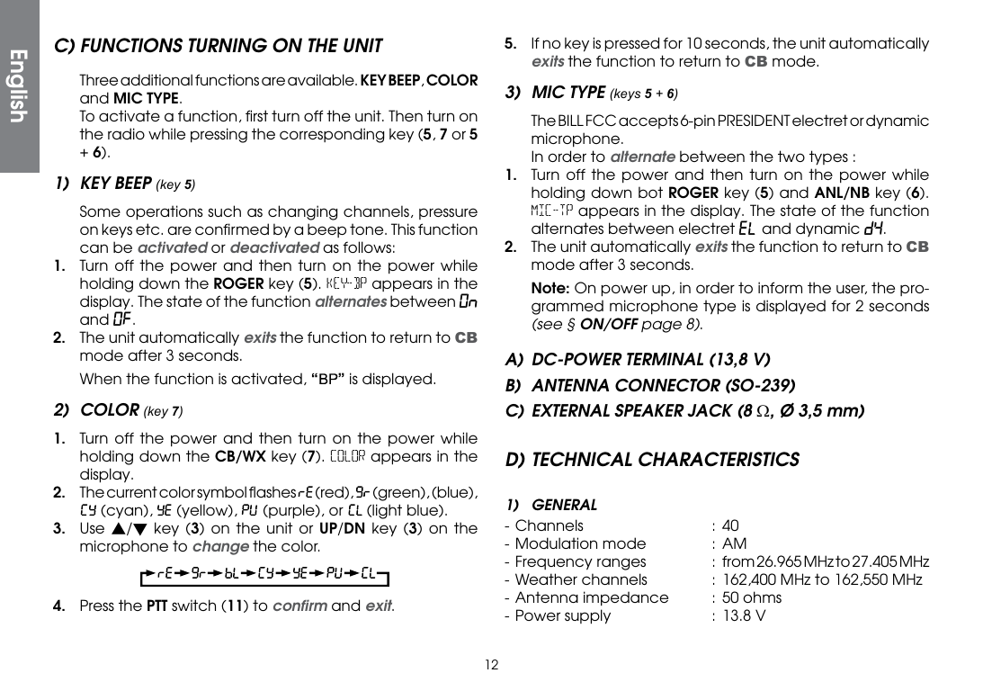 12C) FUNCTIONS TURNING ON THE UNIT  Three additional functions are available. KEY BEEP, COLOR and MIC TYPE.  To activate a function, ﬁrst turn off the unit. Then turn on the radio while pressing the corresponding key (5, 7 or 5 + 6).1)  KEY BEEP (key 5)  Some operations such as changing channels, pressure on keys etc. are conﬁrmed by a beep tone. This function can be activated or deactivated as follows:1.  Turn off the power and then turn on the power while holding down the ROGER key (5). KEY-BP appears in the display. The state of the function alternates between On and Of.2.  The unit automatically exits the function to return to CB mode after 3 seconds.  When the function is activated, “” is displayed.2) COLOR (key 7)1.  Turn off the power and then turn on the power while holding down the CB/WX key (7). COLOR appears in the display.2.  The current color symbol ﬂashes   (red),   (green), (blue),  (cyan),   (yellow),   (purple), or   (light blue).3. Use s/t key (3) on the unit or UP/DN key (3) on the microphone to change the color.4.  Press the PTT switch (11) to conﬁrm and exit.5.  If no key is pressed for 10 seconds, the unit automatically exits the function to return to CB mode.3)  MIC TYPE (keys 5 + 6)  The BILL FCC accepts 6-pin PRESIDENT electret or dynamic microphone.  In order to alternate between the two types :1.  Turn off the power and then turn on the power while holding down bot ROGER key (5) and ANL/NB key (6). MIC-TP appears in the display. The state of the function alternates between electret EL and dynamic dY.2.  The unit automatically exits the function to return to CB mode after 3 seconds. Note: On power up, in order to inform the user, the pro-grammed microphone type is displayed for 2 seconds (see § ON/OFF page 8).A)  DC-POWER TERMINAL (13,8 V)B)  ANTENNA CONNECTOR (SO-239)C) EXTERNAL SPEAKER JACK (8 Ω, Ø 3,5 mm)D) TECHNICAL CHARACTERISTICS1) GENERAL- Channels  : 40- Modulation mode  :  AM-  Frequency  ranges  :  from 26.965 MHz to 27.405 MHz- Weather channels  :  162,400 MHz to 162,550 MHz- Antenna impedance  : 50 ohms- Power supply  :  13.8 VEnglish