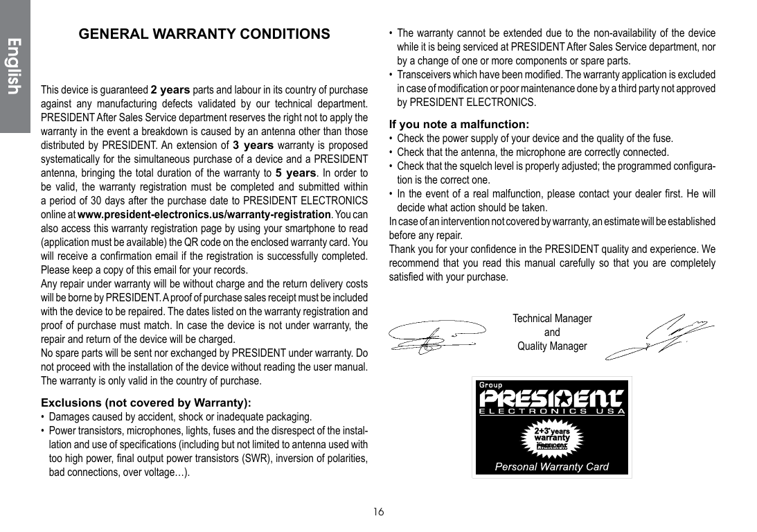 16• The warranty cannot be extended due to the non-availability of the device while it is being serviced at PRESIDENT After Sales Service department, nor by a change of one or more components or spare parts.•  Transceivers which have been modified. The warranty application is excluded in case of modification or poor maintenance done by a third party not approved by PRESIDENT ELECTRONICS.If you note a malfunction:•  Check the power supply of your device and the quality of the fuse.•  Check that the antenna, the microphone are correctly connected.•  Check that the squelch level is properly adjusted; the programmed configura-tion is the correct one.• In the event of a real malfunction, please contact your dealer first. He will decide what action should be taken.In case of an intervention not covered by warranty, an estimate will be established before any repair.Thank you for your confidence in the PRESIDENT quality and experience. We recommend that you read this manual carefully so that you are completely satisfied with your purchase.Technical ManagerandQuality ManagerGENERAL WARRANTY CONDITIONSThis device is guaranteed 2 years parts and labour in its country of purchase against any manufacturing defects validated by our technical department. PRESIDENT After Sales Service department reserves the right not to apply the warranty in the event a breakdown is caused by an antenna other than those distributed by PRESIDENT. An extension of 3 years warranty is proposed systematically for the simultaneous purchase of a device and a PRESIDENT antenna, bringing the total duration of the warranty to 5 years. In order to be valid, the warranty registration must be completed and submitted within a period of 30 days after the purchase date to PRESIDENT ELECTRONICS online at www.president-electronics.us/warranty-registration. You can also access this warranty registration page by using your smartphone to read (application must be available) the QR code on the enclosed warranty card. You will receive a confirmation email if the registration is successfully completed. Please keep a copy of this email for your records.Any repair under warranty will be without charge and the return delivery costs will be borne by PRESIDENT. A proof of purchase sales receipt must be included with the device to be repaired. The dates listed on the warranty registration and proof of purchase must match. In case the device is not under warranty, the repair and return of the device will be charged.No spare parts will be sent nor exchanged by PRESIDENT under warranty. Do not proceed with the installation of the device without reading the user manual.The warranty is only valid in the country of purchase.Exclusions (not covered by Warranty):•  Damages caused by accident, shock or inadequate packaging.•  Power transistors, microphones, lights, fuses and the disrespect of the instal-lation and use of specifications (including but not limited to antenna used with too high power, final output power transistors (SWR), inversion of polarities, bad connections, over voltage…).English