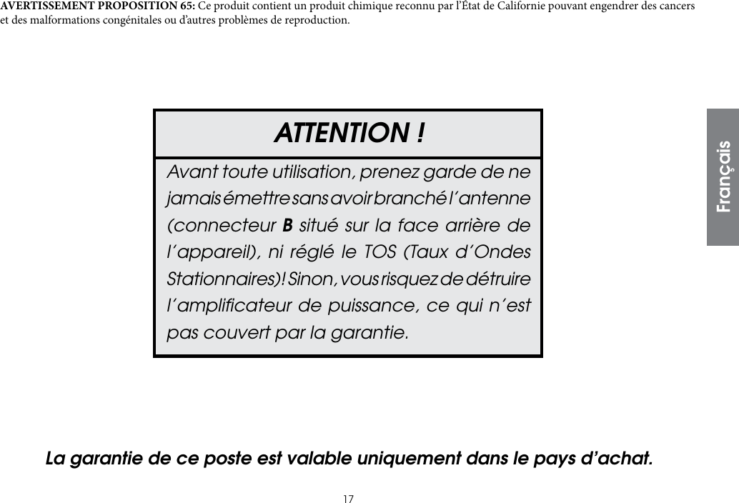 17ATTENTION !Avant toute utilisation, prenez garde de ne jamais émettre sans avoir branché l’antenne (connecteur B situé sur la face arrière de l’appareil), ni réglé le TOS (Taux d’Ondes Stationnaires)! Sinon, vous risquez de détruire l’ampliﬁcateur de puissance, ce qui n’est pas couvert par la garantie.AVERTISSEMENT PROPOSITION 65: Ce produit contient un produit chimique reconnu par l’État de Californie pouvant engendrer des cancers et des malformations congénitales ou d’autres problèmes de reproduction.La garantie de ce poste est valable uniquement dans le pays d’achat.Français