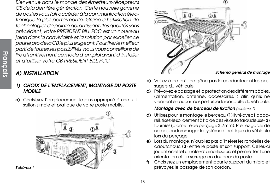 18Bienvenue dans le monde des émetteurs-récepteurs CB de la dernière génération. Cette nouvelle gamme de postes vous fait accéder à la communication élec-tronique la plus performante. Grâce à l’utilisation de technologies de pointe garantissant des qualités sans précédent, votre PRESIDENT BILL FCC est un nouveau jalon dans la convivialité et la solution par excellence pour le pro de la CB le plus exigeant. Pour tirer le meilleur parti de toutes ses possibilités, nous vous conseillons de lire attentivement ce mode d’emploi avant d’installer et d’utiliser votre CB PRESIDENT BILL FCC.A) INSTALLATION1)  CHOIX DE L’EMPLACEMENT, MONTAGE DU POSTE MOBILEa)  Choisissez l’emplacement le plus approprié à une utili-sation simple et pratique de votre poste mobile.b)  Veillez à ce qu’il ne gêne pas le conducteur ni les pas-sagers du véhicule.c)  Prévoyez le passage et la protection des différents câbles, (alimentation, antenne, accessoires...) aﬁn qu’ils ne viennent en aucun cas perturber la conduite du véhicule.  Montage avec de berceau de ﬁxation (schéma 1)d)  Utilisez pour le montage le berceau (1) livré avec l’appa-reil, ﬁxez-le solidement à l’aide des vis auto taraudeuse (2) fournies (diamètre de perçage 3,2 mm). Prenez garde de ne pas endommager le système électrique du véhicule lors du perçage.e)  Lors du montage, n’oubliez pas d’insérer les rondelles de caoutchouc (3) entre le poste et son support. Celles-ci jouent en effet un rôle «d’amortisseur» et permettent une orientation et un serrage en douceur du poste.f)  Choisissez un emplacement pour le support du micro et prévoyez le passage de son cordon.Schéma général de montageSchéma 1Français