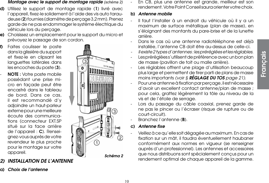 19  Montage avec le support de montage rapide (schéma 2)d)  Utilisez le support de montage rapide (1) livré avec l’appareil, ﬁxez-le solidement à l’aide des vis auto tarau-deuse (2) fournies (diamètre de perçage 3,2 mm). Prenez garde de ne pas endommager le système électrique du véhicule lors du perçage.e)  Choisissez un emplacement pour le support du micro et prévoyez le passage de son cordon.f)  Faites coulisser le poste dans la glissière du support et ﬁxez-le en clipsant les languettes latérales dans les encoches du poste (3).-  NOTE : Votre poste mobile possédant une prise mi-cro en façade peut être encastré dans le tableau de bord. Dans ce cas, il est recommandé d’y adjoindre un haut-parleur externe pour une meilleure écoute des communica-tions (connecteur EXT.SP situé sur la face arrière de l’appareil : C). Rensei-gnez-vous auprès de votre revendeur le plus proche pour le montage sur votre appareil.2)  INSTALLATION DE L’ANTENNEa)  Choix de l’antenne-  En CB, plus une antenne est grande, meilleur est son rendement. Votre Point Conseil saura orienter votre choix.b)  Antenne mobile-  Il faut l’installer à un endroit du véhicule où il y a un maximum de surface métallique (plan de masse), en s’éloignant des montants du pare-brise et de la lunette arrière.-  Dans le cas où une antenne radiotéléphone est déjà installée, l’antenne CB doit être au-dessus de celle-ci.-  Il existe 2 types d’antennes : les préréglées et les réglables.-  Les préréglées s’utilisent de préférence avec un bon plan de masse (pavillon de toit ou malle arrière).-  Les réglables offrent une plage d’utilisation beaucoup plus large et permettent de tirer parti de plans de masse moins importants (voir § RÉGLAGE DU TOS page 21).-  Pour une antenne à ﬁxation par perçage, il est nécessaire d’avoir un excellent contact antenne/plan de masse ; pour cela, grattez légèrement la tôle au niveau de la vis et de l’étoile de serrage.-  Lors du passage du câble coaxial, prenez garde de ne pas le pincer ou l’écraser (risque de rupture ou de court-circuit).-  Branchez l’antenne (B).c)  Antenne ﬁxe-  Veillez à ce qu’elle soit dégagée au maximum. En cas de ﬁxation sur un mât, il faudra éventuellement haubaner conformément aux normes en vigueur (se renseigner auprès d’un professionnel). Les antennes et accessoires que nous distribuons sont spécialement conçus pour un rendement optimal de chaque appareil de la gamme.Schéma 2Français
