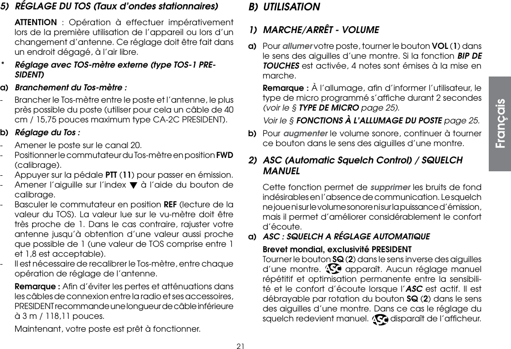 215)  RÉGLAGE DU TOS (Taux d’ondes stationnaires) ATTENTION : Opération à effectuer impérativement lors de la première utilisation de l’appareil ou lors d’un changement d’antenne. Ce réglage doit être fait dans un endroit dégagé, à l’air libre.*  Réglage avec TOS-mètre externe (type TOS-1 PRE-SIDENT)a)  Branchement du Tos-mètre :-  Brancher le Tos-mètre entre le poste et l’antenne, le plus près possible du poste (utiliser pour cela un câble de 40 cm / 15,75 pouces maximum type CA-2C PRESIDENT).b)  Réglage du Tos :-  Amener le poste sur le canal 20.-  Positionner le commutateur du Tos-mètre en position FWD (calibrage).-  Appuyer sur la pédale PTT (11) pour passer en émission.-  Amener l’aiguille sur l’index t à l’aide du bouton de calibrage.-  Basculer le commutateur en position REF (lecture de la valeur du TOS). La valeur lue sur le vu-mètre doit être très proche de 1. Dans le cas contraire, rajuster votre antenne jusqu’à obtention d’une valeur aussi proche que possible de 1 (une valeur de TOS comprise entre 1 et 1,8 est acceptable).-  Il est nécessaire de recalibrer le Tos-mètre, entre chaque opération de réglage de l’antenne. Remarque : Aﬁn d’éviter les pertes et atténuations dans les câbles de connexion entre la radio et ses accessoires, PRESIDENT recommande une longueur de câble inférieure à 3 m / 118,11 pouces.  Maintenant, votre poste est prêt à fonctionner.B) UTILISATION1)  MARCHE/ARRÊT - VOLUMEa) Pour allumer votre poste, tourner le bouton VOL (1) dans le sens des aiguilles d’une montre. Si la fonction BIP DE TOUCHES est activée, 4 notes sont émises à la mise en marche.  Remarque : À l’allumage, aﬁn d’informer l’utilisateur, le type de micro programmé s’afﬁche durant 2 secondes (voir le § TYPE DE MICRO page 25). Voir le § FONCTIONS À L’ALLUMAGE DU POSTE page 25.b) Pour augmenter le volume sonore, continuer à tourner ce bouton dans le sens des aiguilles d’une montre.2)  ASC (Automatic Squelch Control) / SQUELCH MANUEL Cette fonction permet de supprimer les bruits de fond indésirables en l’absence de communication. Le squelch ne joue ni sur le volume sonore ni sur la puissance d’émission, mais il permet d’améliorer considérablement le confort d’écoute.a)  ASC : SQUELCH A RÉGLAGE AUTOMATIQUE  Brevet mondial, exclusivité PRESIDENT  Tourner le bouton SQ (2) dans le sens inverse des aiguilles d’une montre. ASC  apparaît. Aucun réglage manuel répétitif et optimisation permanente entre la sensibili-té et le confort d’écoute lorsque l’ASC est actif. Il est débrayable par rotation du bouton SQ (2) dans le sens des aiguilles d’une montre. Dans ce cas le réglage du squelch redevient manuel. ASC disparaît de l’afﬁcheur.Français