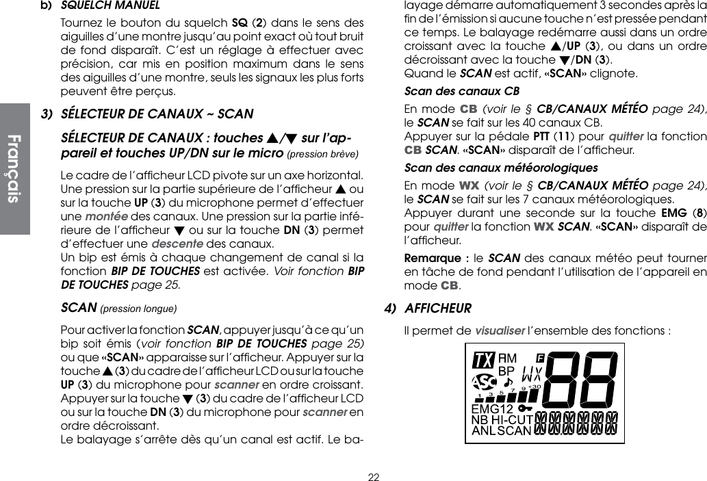 22b)  SQUELCH MANUEL Tournez le bouton du squelch SQ (2) dans le sens des aiguilles d’une montre jusqu’au point exact où tout bruit de fond disparaît. C’est un réglage à effectuer avec précision, car mis en position maximum dans le sens des aiguilles d’une montre, seuls les signaux les plus forts peuvent être perçus.3)  SÉLECTEUR DE CANAUX ~ SCANSÉLECTEUR DE CANAUX : touches s/t sur l’ap-pareil et touches UP/DN sur le micro (pression brève)  Le cadre de l’afﬁcheur LCD pivote sur un axe horizontal. Une pression sur la partie supérieure de l’afﬁcheur s ou sur la touche UP (3) du microphone permet d’effectuer une montée des canaux. Une pression sur la partie infé-rieure de l’afﬁcheur t ou sur la touche DN (3) permet d’effectuer une descente des canaux.  Un bip est émis à chaque changement de canal si la fonction BIP DE TOUCHES est activée. Voir fonction BIP DE TOUCHES page 25.SCAN (pression longue) Pour activer la fonction SCAN, appuyer jusqu’à ce qu’un bip soit émis (voir fonction BIP DE TOUCHES page 25) ou que «SCAN» apparaisse sur l’afﬁcheur. Appuyer sur la touche s (3) du cadre de l’afﬁcheur LCD ou sur la touche UP (3) du microphone pour scanner en ordre croissant. Appuyer sur la touche t (3) du cadre de l’afﬁcheur LCD ou sur la touche DN (3) du microphone pour scanner en ordre décroissant.  Le balayage s’arrête dès qu’un canal est actif. Le ba-layage démarre automatiquement 3 secondes après la ﬁn de l’émission si aucune touche n’est pressée pendant ce temps. Le balayage redémarre aussi dans un ordre croissant avec la touche s/UP (3), ou dans un ordre décroissant avec la touche t/DN (3).  Quand le SCAN est actif, «SCAN» clignote.  Scan des canaux CB  En mode CB (voir le § CB/CANAUX MÉTÉO page 24), le SCAN se fait sur les 40 canaux CB.  Appuyer sur la pédale PTT (11) pour quitter la fonction CB SCAN. «SCAN» disparaît de l’afﬁcheur.  Scan des canaux météorologiques  En mode WX (voir le § CB/CANAUX MÉTÉO page 24), le SCAN se fait sur les 7 canaux météorologiques.  Appuyer durant une seconde sur la touche EMG (8) pour quitter la fonction WX SCAN. «SCAN» disparaît de l’afﬁcheur. Remarque : le SCAN des canaux météo peut tourner en tâche de fond pendant l’utilisation de l’appareil en mode CB.4) AFFICHEUR  Il permet de visualiser l’ensemble des fonctions :Français