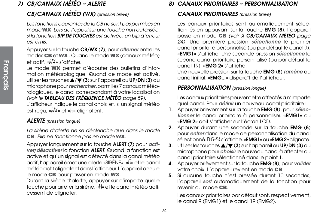 247)  CB/CANAUX MÉTÉO ~ ALERTECB/CANAUX MÉTÉO (WX) (pression brève)  Les fonctions courantes de la CB ne sont pas permises en mode WX. Lors de l’appui sur une touche non autorisée, si la fonction BIP DE TOUCHES est activée, un bip d’erreur est émis.  Appuyer sur la touche CB/WX (7), pour alterner entre les modes CB et WX . Quand le mode WX (canaux météo) et actif, «» s’afﬁche.  Le mode WX permet d’écouter des bulletins d’infor-mation météorologique. Quand ce mode est activé, utiliser les touches s/t (3) sur l’appareil ou UP/DN (3) du microphone pour rechercher, parmi les 7 canaux météo-rologiques, le canal correspondant à votre localisation (voir le TABLEAU DES FRÉQUENCE MÉTÉO page 59).  L’afﬁcheur indique le canal choisi et, si un signal météo est reçu, « » et « » clignotent.ALERTE (pression longue)  La sirène d’alerte ne se déclenche que dans le mode CB. Elle ne fonctionne pas en mode WX.  Appuyer longuement sur la touche ALERT (7) pour acti-ver/désactiver la fonction ALERT. Quand la fonction est active et qu’un signal est détecté dans la canal météo actif, l’appareil émet une alerte «SIRÈNE». «» et le canal météo actif clignotent dans l’afﬁcheur. L’appareil annule le mode CB pour passer en mode WX.  Durant la sirène d’alerte, appuyer sur n’importe quelle touche pour arrêter la sirène. « » et le canal météo actif cessent de clignoter.8)  CANAUX PRIORITAIRES ~ PERSONNALISATIONCANAUX PRIORITAIRES (pression brève)  Les canaux prioritaires sont automatiquement sélec-tionnés en appuyant sur la touche EMG (8), l’appareil passe en mode CB (voir § CB/CANAUX MÉTÉO page 24). Une première pression sélectionne le premier canal prioritaire personnalisé (ou par défaut le canal 9). «EMG1» s’afﬁche. Une seconde pression sélectionne le second canal prioritaire personnalisé (ou par défaut le canal 19). «EMG 2» s’afﬁche.  Une nouvelle pression sur la touche EMG (8) ramène au canal initial. «EMG...» disparaît de l’afﬁcheur.PERSONNALISATION (pression longue)  Les canaux prioritaires peuvent être affectés à n’importe quel canal. Pour déﬁnir un nouveau canal prioritaire :1.  Appuyer brièvement sur la touche EMG (8), pour sélec-tionner le canal prioritaire à personnaliser. «EMG1» ou «EMG 2» doit s’afﬁcher sur l’écran LCD.2.  Appuyer durant une seconde sur la touche EMG (8) pour entrer dans le mode de personnalisation du canal sélectionné. EMG-ST s’afﬁche. «EMG1» ou «EMG 2» clignote.3.  Utiliser les touches s/t (3) sur l’appareil ou UP/DN (3) du microphone pour choisir le nouveau canal à affecter au canal prioritaire sélectionné dans le point 1.4.  Appuyer brièvement sur la touche EMG (8), pour valider votre choix. L’appareil revient en mode CB.5.  Si aucune touche n’est pressée durant 10 secondes, l’appareil  sort automatiquement de la fonction pour revenir au mode CB.  Les canaux prioritaires par défaut sont, respectivement, le canal 9 (EMG1) et le canal 19 (EMG2).Français