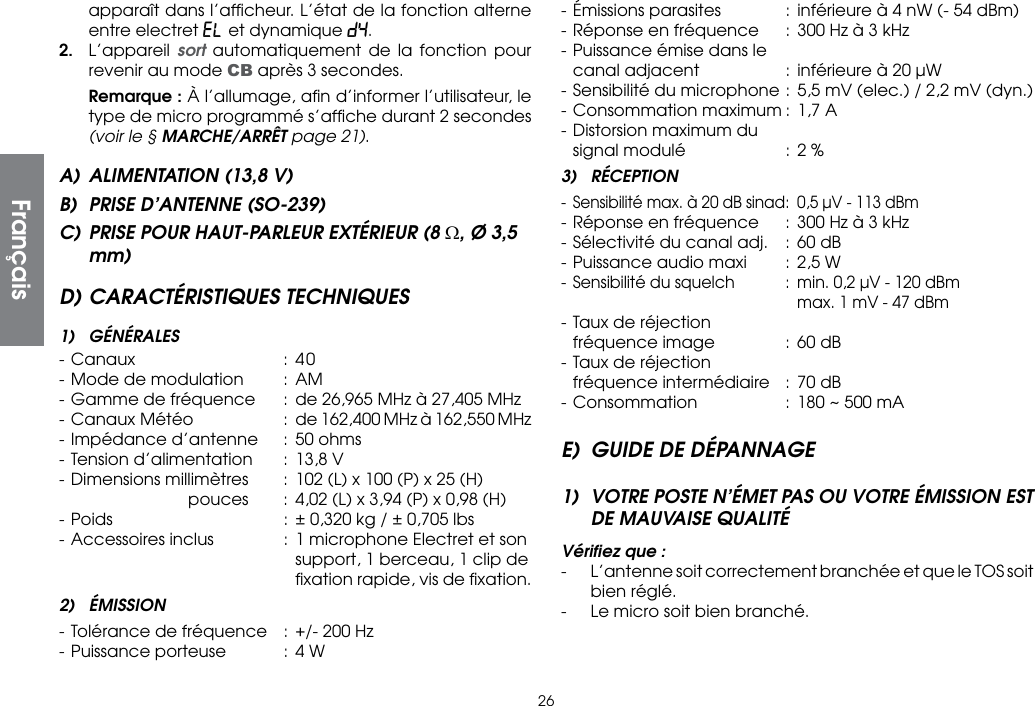 26apparaît dans l’afﬁcheur. L’état de la fonction alterne entre electret EL et dynamique dY. 2. L’appareil sort automatiquement de la fonction pour revenir au mode CB après 3 secondes. Remarque : À l’allumage, aﬁn d’informer l’utilisateur, le type de micro programmé s’afﬁche durant 2 secondes (voir le § MARCHE/ARRÊT page 21).A)  ALIMENTATION (13,8 V)B)  PRISE D’ANTENNE (SO-239)C) PRISE POUR HAUT-PARLEUR EXTÉRIEUR (8 Ω, Ø 3,5 mm)D) CARACTÉRISTIQUES TECHNIQUES1) GÉNÉRALES- Canaux  : 40- Mode de modulation  :  AM- Gamme de fréquence  :  de 26,965 MHz à 27,405 MHz-  Canaux Météo  :  de 162,400 MHz à 162,550 MHz- Impédance d’antenne  :  50 ohms- Tension d’alimentation  :  13,8 V- Dimensions millimètres  :  102 (L) x 100 (P) x 25 (H)    pouces  :  4,02 (L) x 3,94 (P) x 0,98 (H) - Poids  : ± 0,320 kg / ± 0,705 lbs- Accessoires inclus  : 1 microphone Electret et son        support, 1 berceau, 1 clip de        ﬁxation rapide, vis de ﬁxation.2) ÉMISSION- Tolérance de fréquence  :  +/- 200 Hz- Puissance porteuse  :  4 W- Émissions parasites  :  inférieure à 4 nW (- 54 dBm)- Réponse en fréquence  :  300 Hz à 3 kHz- Puissance émise dans le  canal adjacent  :  inférieure à 20 µW- Sensibilité du microphone :  5,5 mV (elec.) / 2,2 mV (dyn.)- Consommation maximum :  1,7 A- Distorsion maximum du  signal modulé  :  2 %3) RÉCEPTION-  Sensibilité max. à 20 dB sinad :  0,5 µV - 113 dBm- Réponse en fréquence  :  300 Hz à 3 kHz- Sélectivité du canal adj.  :  60 dB- Puissance audio maxi  :  2,5 W- Sensibilité du squelch  :  min. 0,2 µV - 120 dBm        max. 1 mV - 47 dBm- Taux de réjection  fréquence image  : 60 dB- Taux de réjection  fréquence intermédiaire  :  70 dB- Consommation  :  180 ~ 500 mAE)  GUIDE DE DÉPANNAGE1)  VOTRE POSTE N’ÉMET PAS OU VOTRE ÉMISSION EST DE MAUVAISE QUALITÉVériﬁez que :-  L’antenne soit correctement branchée et que le TOS soit bien réglé.-  Le micro soit bien branché.Français