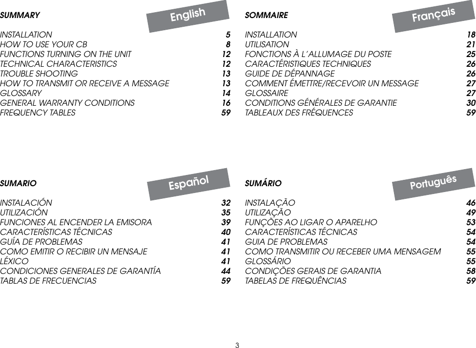 3SUMÁRIOINSTALAÇÃO  46UTILIZAÇÃO  49FUNÇÕES AO LIGAR O APARELHO  53CARACTERÍSTICAS TÉCNICAS  54GUIA DE PROBLEMAS  54COMO TRANSMITIR OU RECEBER UMA MENSAGEM  55GLOSSÁRIO  55CONDIÇÕES GERAIS DE GARANTIA  58TABELAS DE FREQUÊNCIAS  59SOMMAIREINSTALLATION  18UTILISATION  21FONCTIONS À L’ALLUMAGE DU POSTE  25CARACTÉRISTIQUES TECHNIQUES  26GUIDE DE DÉPANNAGE  26COMMENT ÉMETTRE/RECEVOIR UN MESSAGE  27GLOSSAIRE  27CONDITIONS GÉNÉRALES DE GARANTIE  30TABLEAUX DES FRÉQUENCES  59FrançaisSUMARIOINSTALACIÓN  32UTILIZACIÓN  35FUNCIONES AL ENCENDER LA EMISORA  39CARACTERÍSTICAS TÉCNICAS  40GUÍA DE PROBLEMAS  41COMO EMITIR O RECIBIR UN MENSAJE  41LÉXICO  41CONDICIONES GENERALES DE GARANTÍA  44TABLAS DE FRECUENCIAS  59EspañolPortuguêsEnglishSUMMARYINSTALLATION 5HOW TO USE YOUR CB 8FUNCTIONS TURNING ON THE UNIT  12TECHNICAL CHARACTERISTICS 12TROUBLE SHOOTING 13HOW TO TRANSMIT OR RECEIVE A MESSAGE 13GLOSSARY 14GENERAL WARRANTY CONDITIONS  16FREQUENCY TABLES 59