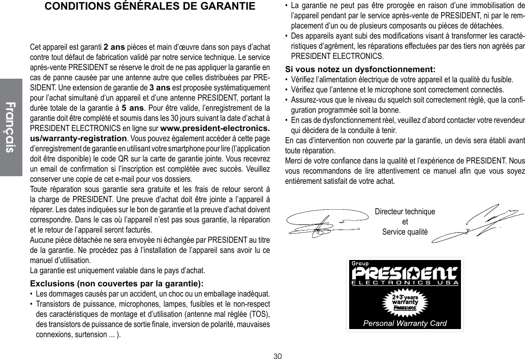 30CONDITIONS GÉNÉRALES DE GARANTIECet appareil est garanti 2 ans pièces et main d’œuvre dans son pays d’achat contre tout défaut de fabrication validé par notre service technique. Le service après-vente PRESIDENT se réserve le droit de ne pas appliquer la garantie en cas de panne causée par une antenne autre que celles distribuées par PRE-SIDENT. Une extension de garantie de 3 ans est proposée systématiquement pour l’achat simultané d’un appareil et d’une antenne PRESIDENT, portant la durée totale de la garantie à 5 ans. Pour être valide, l’enregistrement de la garantie doit être complété et soumis dans les 30 jours suivant la date d’achat à PRESIDENT ELECTRONICS en ligne sur www.president-electronics.us/warranty-registration. Vous pouvez également accéder à cette page d’enregistrement de garantie en utilisant votre smartphone pour lire (l’application doit être disponible) le code QR sur la carte de garantie jointe. Vous recevrez un email de confirmation si l’inscription est complétée avec succès. Veuillez conserver une copie de cet e-mail pour vos dossiers.Toute réparation sous garantie sera gratuite et les frais de retour seront à la charge de PRESIDENT. Une preuve d’achat doit être jointe a l’appareil à réparer. Les dates indiquées sur le bon de garantie et la preuve d’achat doivent correspondre. Dans le cas où l’appareil n’est pas sous garantie, la réparation et le retour de l’appareil seront facturés.Aucune pièce détachée ne sera envoyée ni échangée par PRESIDENT au titre de la garantie. Ne procédez pas à l’installation de l’appareil sans avoir lu ce manuel d’utilisation.La garantie est uniquement valable dans le pays d’achat.Exclusions (non couvertes par la garantie):•  Les dommages causés par un accident, un choc ou un emballage inadéquat.• Transistors de puissance, microphones, lampes, fusibles et le non-respect des caractéristiques de montage et d’utilisation (antenne mal réglée (TOS), des transistors de puissance de sortie finale, inversion de polarité, mauvaises connexions, surtension ... ).• La garantie ne peut pas être prorogée en raison d’une immobilisation de l’appareil pendant par le service après-vente de PRESIDENT, ni par le rem-placement d’un ou de plusieurs composants ou pièces de détachées.•  Des appareils ayant subi des modifications visant à transformer les caracté-ristiques d’agrément, les réparations effectuées par des tiers non agréés par PRESIDENT ELECTRONICS.Si vous notez un dysfonctionnement:•  Vérifiez l’alimentation électrique de votre appareil et la qualité du fusible.•  Vérifiez que l’antenne et le microphone sont correctement connectés.•  Assurez-vous que le niveau du squelch soit correctement réglé, que la confi-guration programmée soit la bonne.•  En cas de dysfonctionnement réel, veuillez d’abord contacter votre revendeur qui décidera de la conduite à tenir.En cas d’intervention non couverte par la garantie, un devis sera établi avant toute réparation.Merci de votre confiance dans la qualité et l’expérience de PRESIDENT. Nous vous recommandons de lire attentivement ce manuel afin que vous soyez entièrement satisfait de votre achat.Directeur techniqueetService qualitéFrançais