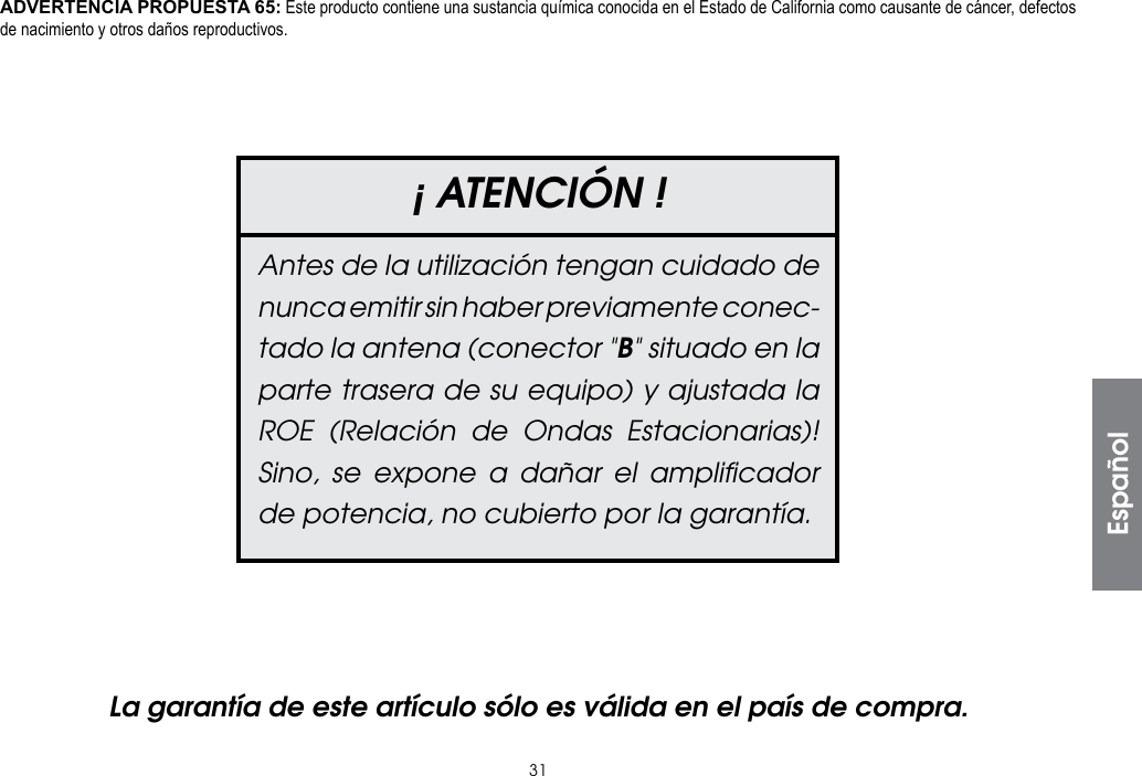 31La garantía de este artículo sólo es válida en el país de compra.¡ ATENCIÓN !Antes de la utilización tengan cuidado de nunca emitir sin haber previamente conec-tado la antena (conector &quot;B&quot; situado en la parte trasera de su equipo) y ajustada la ROE (Relación de Ondas Estacionarias)! Sino, se expone a dañar el ampliﬁcador de potencia, no cubierto por la garantía.EspañolADVERTENCIA PROPUESTA 65: Este producto contiene una sustancia química conocida en el Estado de California como causante de cáncer, defectos de nacimiento y otros daños reproductivos.