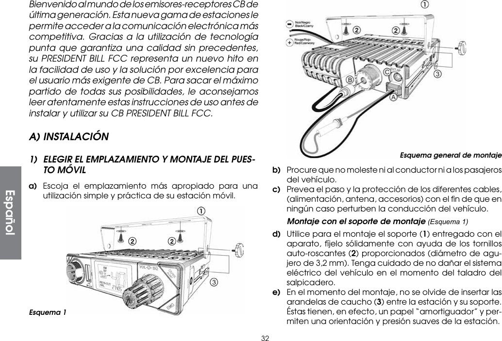 32Bienvenido al mundo de los emisores-receptores CB de última generación. Esta nueva gama de estaciones le permite acceder a la comunicación electrónica más competitiva. Gracias a la utilización de tecnología punta que garantiza una calidad sin precedentes, su PRESIDENT BILL FCC representa un nuevo hito en la facilidad de uso y la solución por excelencia para el usuario más exigente de CB. Para sacar el máximo partido de todas sus posibilidades, le aconsejamos leer atentamente estas instrucciones de uso antes de instalar y utilizar su CB PRESIDENT BILL FCC.A) INSTALACIÓN1)  ELEGIR EL EMPLAZAMIENTO Y MONTAJE DEL PUES-TO MÓVILa)  Escoja el emplazamiento más apropiado para una utilización simple y práctica de su estación móvil.b)  Procure que no moleste ni al conductor ni a los pasajeros del vehículo.c)  Prevea el paso y la protección de los diferentes cables, (alimentación, antena, accesorios) con el ﬁn de que en ningún caso perturben la conducción del vehículo.  Montaje con el soporte de montaje (Esquema 1)d)  Utilice para el montaje el soporte (1) entregado con el aparato, fíjelo sólidamente con ayuda de los tornillos auto-roscantes (2) proporcionados (diámetro de agu-jero de 3,2 mm). Tenga cuidado de no dañar el sistema eléctrico del vehículo en el momento del taladro del salpicadero.e)  En el momento del montaje, no se olvide de insertar las arandelas de caucho (3) entre la estación y su soporte. Éstas tienen, en efecto, un papel “amortiguador” y per-miten una orientación y presión suaves de la estación.Esquema 1Esquema general de montajeEspañol