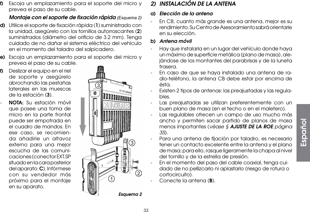 33f)  Escoja un emplazamiento para el soporte del micro y prevea el paso de su cable.  Montaje con el soporte de ﬁxación rápida (Esquema 2)d)  Utilice el soporte de ﬁxación rápida (1) suministrado con la unidad, asegúrelo con los tornillos autorroscantes (2) suministrados (diámetro del oriﬁcio de 3.2 mm). Tenga cuidado de no dañar el sistema eléctrico del vehículo en el momento del taladro del salpicadero.e)  Escoja un emplazamiento para el soporte del micro y prevea el paso de su cable.f)  Deslizar el equipo en el riel de soporte y asegúrelo abrochando las pestañas laterales en las muescas de la estación (3).-  NOTA: Su estación móvil que posee una toma de micro en la parte frontal puede ser empotrada en el cuadro de mandos. En ese caso, se recomien-da añadirle un altavoz externo para una mejor escucha de las comuni-caciones (conector EXT.SP situado en la cara posterior del aparato: C). Infórmese con su vendedor más próximo para el montaje en su aparato.2)  INSTALACIÓN DE LA ANTENAa)  Elección de la antena-  En CB, cuanto más grande es una antena, mejor es su rendimiento. Su Centro de Asesoramiento sabrá orientarle en su elección.b)  Antena móvil-  Hay que instalarla en un lugar del vehículo donde haya un máximo de superﬁcie metálica (plano de masa), ale-jándose de los montantes del parabrisas y de la luneta trasera.-  En caso de que se haya instalado una antena de ra-dio-teléfono, la antena CB debe estar por encima de ésta.-  Existen 2 tipos de antenas: las preajustadas y las regula-bles.-  Las preajustadas se utilizan preferentemente con un buen plano de masa (en el techo o en el maletero).-  Las regulables ofrecen un campo de uso mucho más ancho y permiten sacar partido de planos de masa menos importantes (véase § AJUSTE DE LA ROE página 35).-  Para una antena de ﬁjación por taladro, es necesario tener un contacto excelente entre la antena y el plano de masa; para ello, rasque ligeramente la chapa al nivel del tornillo y de la estrella de presión.-  En el momento del paso del cable coaxial, tenga cui-dado de no pellizcarlo ni aplastarlo (riesgo de rotura o cortocircuito).-  Conecte la antena (B).Esquema 2Español