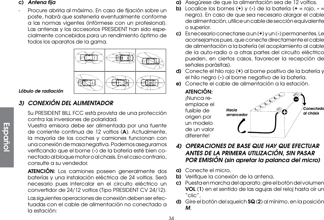 34c)  Antena ﬁja-  Procure abrirla al máximo. En caso de ﬁjación sobre un poste, habrá que sostenerla eventualmente conforme a las normas vigentes (infórmese con un profesional). Las antenas y los accesorios PRESIDENT han sido espe-cialmente concebidos para un rendimiento óptimo de todos los aparatos de la gama.a)  Asegúrese de que la alimentación sea de 12 voltios.b)  Localice los bornes (+) y (-) de la batería (+ = rojo, - = negro). En caso de que sea necesario alargar el cable de alimentación, utilice un cable de sección equivalente o superior.c)  Es necesario conectarse a un (+) y un (-) permanentes. Le aconsejamos pues, que conecte directamente el cable de alimentación a la batería (el acoplamiento al cable de la auto-radio o a otras partes del circuito eléctrico pueden, en ciertos casos, favorecer la recepción de señales parásitas).d)  Conecte el hilo rojo (+) al borne positivo de la batería y el hilo negro (-) al borne negativo de la batería.e)  Conecte el cable de alimentación a la estación. ATENCIÓN: ¡Nunca re-emplace el fusible de origen por un modelo de un valor diferente!4)  OPERACIONES DE BASE QUE HAY QUE EFECTUAR ANTES DE LA PRIMERA UTILIZACIÓN, SIN PASAR POR EMISIÓN (sin apretar la palanca del micro)a)  Conecte el micro,b)  Veriﬁque la conexión de la antena,c)  Puesta en marcha del aparato: gire el botón del volumen VOL (1) en el sentido de las agujas del reloj hasta oír un “clic”,d)  Gire el botón del squelch SQ (2) al mínimo, en la posición M,Lóbulo de radiación3)  CONEXIÓN DEL ALIMENTADOR  Su PRESIDENT BILL FCC está provista de una protección contra las inversiones de polaridad.  Vuestra emisora debe ser alimentada por una fuente de corriente continua de 12 voltios (A). Actualmente, la mayoría de los coches y camiones funcionan con una conexión de masa negativa. Podemos asegurarnos veriﬁcando que el borne (-) de la batería esté bien co-nectado al bloque motor o al chasis. En el caso contrario, consulte a su vendedor. ATENCIÓN: Los camiones poseen generalmente dos baterías y una instalación eléctrica de 24 voltios. Será necesario pues intercalar en el circuito eléctrico un convertidor de 24/12 voltios (Tipo PRESIDENT CV 24/12).  Las siguientes operaciones de conexión deben ser efec-tuadas con el cable de alimentación no conectado a la estación:Español
