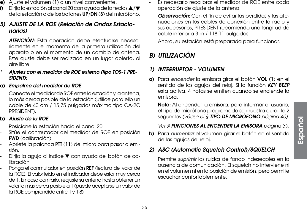 35e)  Ajuste el volumen (1) a un nivel conveniente,f)  Dirija la estación al canal 20 con ayuda de la teclas s/t de la estación o de los botones UP/DN (3) del micrófono.5)  AJUSTE DE LA ROE (Relación de Ondas Estacio-narias) ATENCIÓN:  Esta operación debe efectuarse necesa-riamente en el momento de la primera utilización del aparato o en el momento de un cambio de antena. Este ajuste debe ser realizado en un lugar abierto, al aire libre.*  Ajustes con el medidor de ROE externo (tipo TOS-1 PRE-SIDENT):a)  Empalme del medidor de ROE-  Conecte el medidor de ROE entre la estación y la antena, lo más cerca posible de la estación (utilice para ello un cable de 40 cm / 15,75 pulgadas máximo tipo CA-2C PRESIDENT).b)  Ajuste de la ROE-  Posicione la estación hacia el canal 20.-  Sitúe el conmutador del medidor de ROE en posición FWD (calibración).-  Apriete la palanca PTT (11) del micro para pasar a emi-sión.-  Dirija la aguja al índice ▼ con ayuda del botón de ca-libración.-  Ponga el conmutador en posición REF (lectura del valor de la ROE). El valor leído en el indicador debe estar muy cerca de 1. En caso contrario, reajuste su antena hasta obtener un valor lo más cerca posible a 1 (puede aceptarse un valor de la ROE comprendido entre 1 y 1,8).-  Es necesario recalibrar el medidor de ROE entre cada operación de ajuste de la antena. Observación: Con el ﬁn de evitar las pérdidas y las ate-nuaciones en los cables de conexión entre la radio y sus accesorios, PRESIDENT recomienda una longitud de cable inferior a 3 m / 118,11 pulgadas.  Ahora, su estación está preparada para funcionar.B) UTILIZACIÓN1)  INTERRUPTOR - VOLUMENa)  Para encender la emisora girar el botón VOL (1) en el sentido de las agujas del reloj. Si la función KEY BEEP esta activa, 4 notas se emiten cuando se enciende la emisora. Nota: Al encender la emisora, para informar al usuario, el tipo de micrófono programado se muestra durante 2 segundos (véase el § TIPO DE MICRÓFONO página 40).  Ver § FUNCIONES AL ENCENDER LA EMISORA página 39.b) Para aumentar el volumen girar el botón en el sentido de las agujas del reloj.2)  ASC (Automatic Squelch Control)/SQUELCH Permite suprimir los ruidos de fondo indeseables en la ausencia de comunicación. El squelch no interviene ni en el volumen ni en la posición de emisión, pero permite escuchar confortablemente.Español