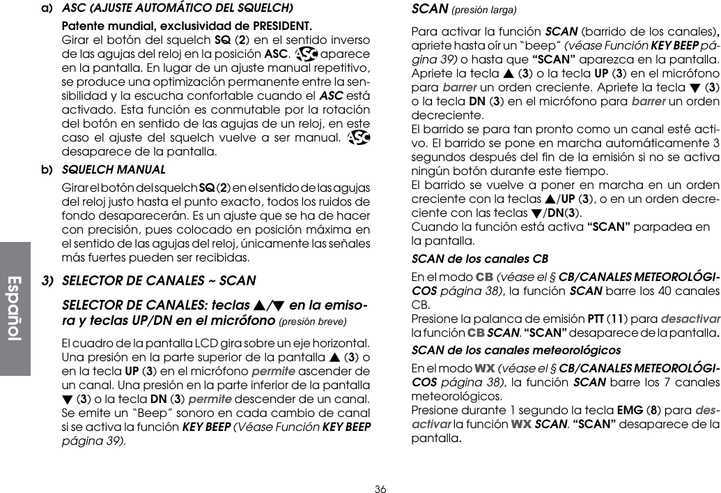 36a)  ASC (AJUSTE AUTOMÁTICO DEL SQUELCH)  Patente mundial, exclusividad de PRESIDENT. Girar el botón del squelch SQ (2) en el sentido inverso de las agujas del reloj en la posición ASC. ASC aparece en la pantalla. En lugar de un ajuste manual repetitivo, se produce una optimización permanente entre la sen-sibilidad y la escucha confortable cuando el ASC está activado. Esta función es conmutable por la rotación del botón en sentido de las agujas de un reloj, en este caso el ajuste del squelch vuelve a ser manual. ASC desaparece de la pantalla.b)  SQUELCH MANUAL Girar el botón del squelch SQ (2) en el sentido de las agujas del reloj justo hasta el punto exacto, todos los ruidos de fondo desaparecerán. Es un ajuste que se ha de hacer con precisión, pues colocado en posición máxima en el sentido de las agujas del reloj, únicamente las señales más fuertes pueden ser recibidas.3)  SELECTOR DE CANALES ~ SCANSELECTOR DE CANALES: teclas s/t en la emiso-ra y teclas UP/DN en el micrófono (presión breve)  El cuadro de la pantalla LCD gira sobre un eje horizontal. Una presión en la parte superior de la pantalla s (3) o en la tecla UP (3) en el micrófono permite ascender de un canal. Una presión en la parte inferior de la pantalla t (3) o la tecla DN (3) permite descender de un canal. Se emite un “Beep” sonoro en cada cambio de canal si se activa la función KEY BEEP (Véase Función KEY BEEP página 39).SCAN (presión larga)  Para activar la función SCAN (barrido de los canales), apriete hasta oír un “beep” (véase Función KEY BEEP pá-gina 39) o hasta que “SCAN” aparezca en la pantalla. Apriete la tecla s (3) o la tecla UP (3) en el micrófono para barrer un orden creciente. Apriete la tecla t (3) o la tecla DN (3) en el micrófono para barrer un orden decreciente.  El barrido se para tan pronto como un canal esté acti-vo. El barrido se pone en marcha automáticamente 3 segundos después del ﬁn de la emisión si no se activa ningún botón durante este tiempo.  El barrido se vuelve a poner en marcha en un orden creciente con la teclas s/UP (3), o en un orden decre-ciente con las teclas t/DN(3).  Cuando la función está activa “SCAN” parpadea en la pantalla.   SCAN de los canales CB  En el modo CB (véase el § CB/CANALES METEOROLÓGI-COS página 38), la función SCAN barre los 40 canales CB.  Presione la palanca de emisión PTT (11) para desactivar la función CB SCAN. “SCAN” desaparece de la pantalla.  SCAN de los canales meteorológicos  En el modo WX (véase el § CB/CANALES METEOROLÓGI-COS página 38), la función SCAN barre los 7 canales meteorológicos.  Presione durante 1 segundo la tecla EMG (8) para des-activar la función WX SCAN. “SCAN” desaparece de la pantalla.Español