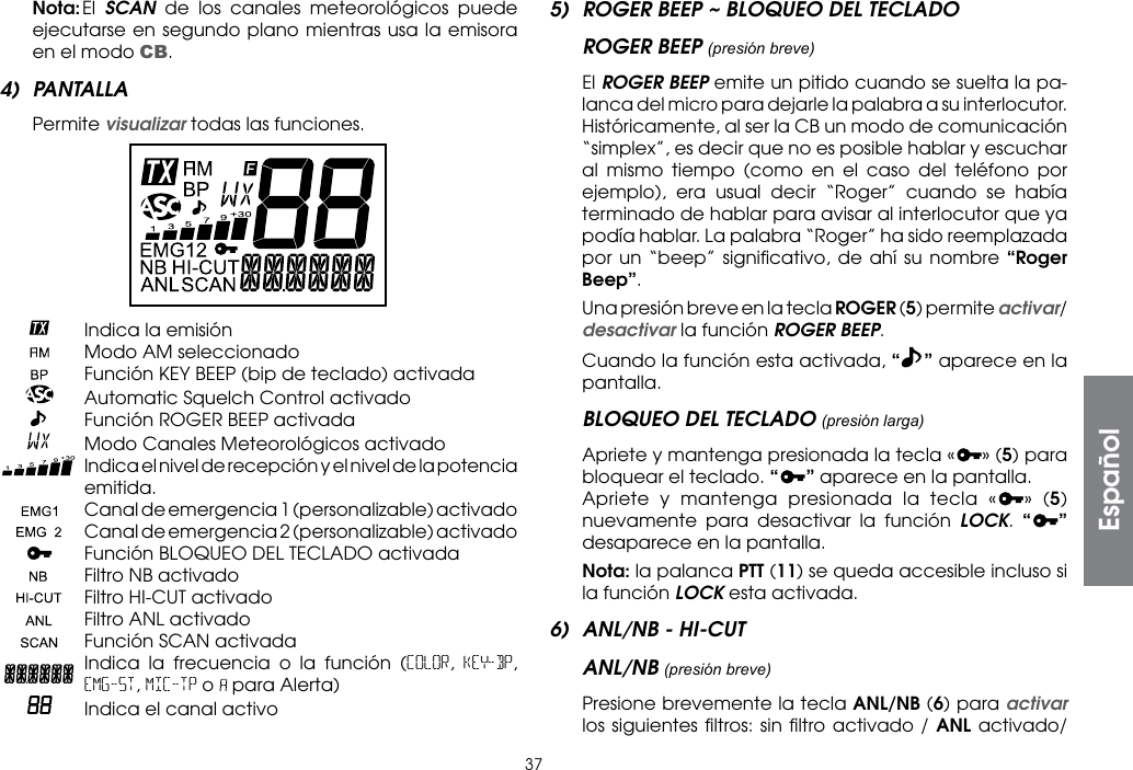 37 Nota: El  SCAN de los canales meteorológicos puede ejecutarse en segundo plano mientras usa la emisora en el modo CB.4) PANTALLA Permite visualizar todas las funciones.    Indica la emisión    Modo AM seleccionado    Función KEY BEEP (bip de teclado) activada    Automatic Squelch Control activado    Función ROGER BEEP activada    Modo Canales Meteorológicos activado   Indica el nivel de recepción y el nivel de la potencia emitida.   Canal de emergencia 1 (personalizable) activado   Canal de emergencia 2 (personalizable) activado    Función BLOQUEO DEL TECLADO activada    Filtro NB activado    Filtro HI-CUT activado    Filtro ANL activado    Función SCAN activada  Indica la frecuencia o la función (COLOR,  KEY-BP, EMG-ST, MIC-TP o   para Alerta)   Indica el canal activo5)  ROGER BEEP ~ BLOQUEO DEL TECLADOROGER BEEP (presión breve) El ROGER BEEP emite un pitido cuando se suelta la pa-lanca del micro para dejarle la palabra a su interlocutor. Históricamente, al ser la CB un modo de comunicación “simplex”, es decir que no es posible hablar y escuchar al mismo tiempo (como en el caso del teléfono por ejemplo), era usual decir “Roger” cuando se había terminado de hablar para avisar al interlocutor que ya podía hablar. La palabra “Roger” ha sido reemplazada por un “beep” signiﬁcativo, de ahí su nombre “Roger Beep”.  Una presión breve en la tecla ROGER (5) permite activar/desactivar la función ROGER BEEP.  Cuando la función esta activada, “” aparece en la pantalla.BLOQUEO DEL TECLADO (presión larga)  Apriete y mantenga presionada la tecla « » (5) para bloquear el teclado. “ ” aparece en la pantalla.  Apriete y mantenga presionada la tecla « » (5) nuevamente para desactivar la función LOCK.  “ ” desaparece en la pantalla. Nota: la palanca PTT (11) se queda accesible incluso si la función LOCK esta activada.6)  ANL/NB - HI-CUTANL/NB (presión breve)  Presione brevemente la tecla ANL/NB (6) para activar los siguientes ﬁltros: sin ﬁltro activado / ANL activado/ Español