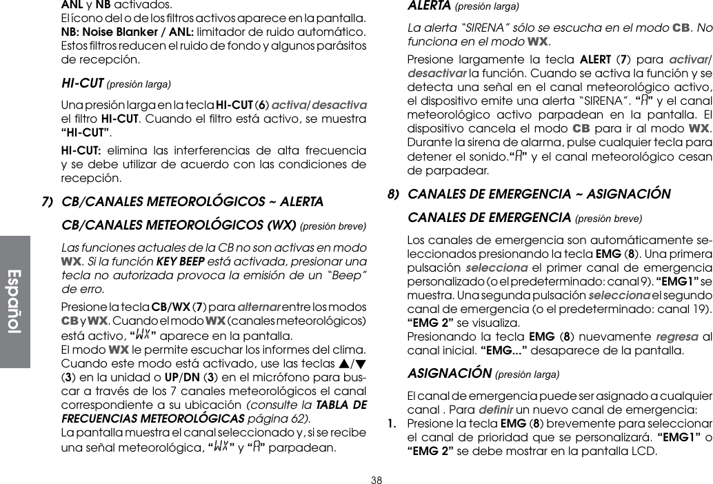 38ANL y NB activados.  El ícono del o de los ﬁltros activos aparece en la pantalla. NB: Noise Blanker / ANL: limitador de ruido automático. Estos ﬁltros reducen el ruido de fondo y algunos parásitos de recepción.HI-CUT (presión larga)  Una presión larga en la tecla HI-CUT (6) activa/desactiva el ﬁltro HI-CUT. Cuando el ﬁltro está activo, se muestra “HI-CUT”. HI-CUT:  elimina las interferencias de alta frecuencia y se debe utilizar de acuerdo con las condiciones de recepción.7)  CB/CANALES METEOROLÓGICOS ~ ALERTACB/CANALES METEOROLÓGICOS (WX) (presión breve) Las funciones actuales de la CB no son activas en modo WX. Si la función KEY BEEP está activada, presionar una tecla no autorizada provoca la emisión de un “Beep” de erro.  Presione la tecla CB/WX (7) para alternar entre los modos CB y WX. Cuando el modo WX (canales meteorológicos) está activo, “” aparece en la pantalla.  El modo WX le permite escuchar los informes del clima. Cuando este modo está activado, use las teclas s/t (3) en la unidad o UP/DN (3) en el micrófono para bus-car a través de los 7 canales meteorológicos el canal correspondiente a su ubicación (consulte la TABLA DE FRECUENCIAS METEOROLÓGICAS página 62).  La pantalla muestra el canal seleccionado y, si se recibe una señal meteorológica, “ ” y “ ” parpadean.ALERTA (presión larga) La alerta “SIRENA” sólo se escucha en el modo CB. No funciona en el modo WX.  Presione largamente la tecla ALERT (7) para activar/desactivar la función. Cuando se activa la función y se detecta una señal en el canal meteorológico activo, el dispositivo emite una alerta “SIRENA”. “” y el canal meteorológico activo parpadean en la pantalla. El dispositivo cancela el modo CB para ir al modo WX. Durante la sirena de alarma, pulse cualquier tecla para detener el sonido.“ ” y el canal meteorológico cesan de parpadear.8)  CANALES DE EMERGENCIA ~ ASIGNACIÓNCANALES DE EMERGENCIA (presión breve)  Los canales de emergencia son automáticamente se-leccionados presionando la tecla EMG (8). Una primera pulsación selecciona el primer canal de emergencia personalizado (o el predeterminado: canal 9). “EMG1” se muestra. Una segunda pulsación selecciona el segundo canal de emergencia (o el predeterminado: canal 19). “EMG 2” se visualiza.  Presionando la tecla EMG (8) nuevamente regresa al canal inicial. “EMG...” desaparece de la pantalla.ASIGNACIÓN (presión larga)  El canal de emergencia puede ser asignado a cualquier canal . Para deﬁnir un nuevo canal de emergencia:1.  Presione la tecla EMG (8) brevemente para seleccionar el canal de prioridad que se personalizará. “EMG1” o “EMG 2” se debe mostrar en la pantalla LCD.Español