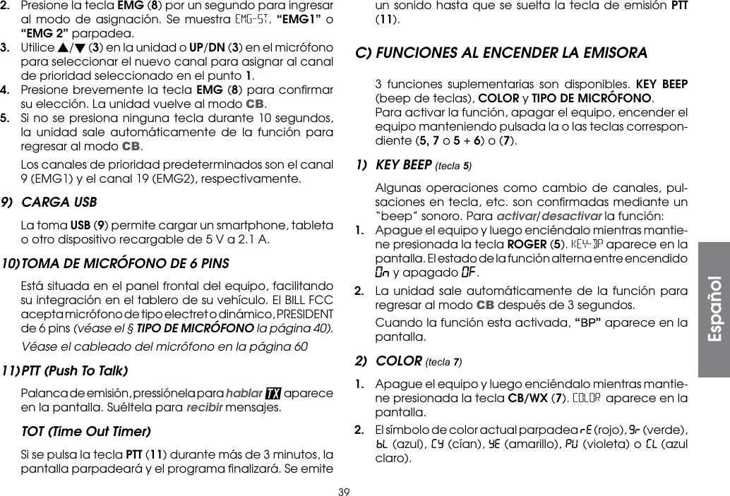 392.  Presione la tecla EMG (8) por un segundo para ingresar al modo de asignación. Se muestra EMG-ST. “EMG1” o “EMG 2” parpadea.3. Utilice s/t (3) en la unidad o UP/DN (3) en el micrófono para seleccionar el nuevo canal para asignar al canal de prioridad seleccionado en el punto 1.4.  Presione brevemente la tecla EMG (8) para conﬁrmar su elección. La unidad vuelve al modo CB.5.  Si no se presiona ninguna tecla durante 10 segundos, la unidad sale automáticamente de la función para regresar al modo CB.  Los canales de prioridad predeterminados son el canal 9 (EMG1) y el canal 19 (EMG2), respectivamente.9)  CARGA USB  La toma USB (9) permite cargar un smartphone, tableta o otro dispositivo recargable de 5 V a 2.1 A.10) TOMA DE MICRÓFONO DE 6 PINS  Está situada en el panel frontal del equipo, facilitando su integración en el tablero de su vehículo. El BILL FCC acepta micrófono de tipo electret o dinámico, PRESIDENT de 6 pins (véase el § TIPO DE MICRÓFONO la página 40).  Véase el cableado del micrófono en la página 6011) PTT (Push To Talk)  Palanca de emisión, pressiónela para hablar  aparece en la pantalla. Suéltela para recibir mensajes.TOT (Time Out Timer)  Si se pulsa la tecla PTT (11) durante más de 3 minutos, la pantalla parpadeará y el programa ﬁnalizará. Se emite un sonido hasta que se suelta la tecla de emisión PTT (11).C) FUNCIONES AL ENCENDER LA EMISORA  3 funciones suplementarias son disponibles. KEY BEEP (beep de teclas), COLOR y TIPO DE MICRÓFONO.  Para activar la función, apagar el equipo, encender el equipo manteniendo pulsada la o las teclas correspon-diente (5, 7 o 5 + 6) o (7).1)  KEY BEEP (tecla 5)  Algunas operaciones como cambio de canales, pul-saciones en tecla, etc. son conﬁrmadas mediante un “beep” sonoro. Para activar/desactivar la función:1.  Apague el equipo y luego enciéndalo mientras mantie-ne presionada la tecla ROGER (5). KEY-BP aparece en la pantalla. El estado de la función alterna entre encendido On y apagado OF.2.  La unidad sale automáticamente de la función para regresar al modo CB después de 3 segundos.  Cuando la función esta activada, “” aparece en la pantalla.2) COLOR (tecla 7)1.  Apague el equipo y luego enciéndalo mientras mantie-ne presionada la tecla CB/WX (7). COLOR aparece en la pantalla.2.  El símbolo de color actual parpadea   (rojo),   (verde),  (azul),   (cían),   (amarillo),   (violeta) o   (azul claro).Español