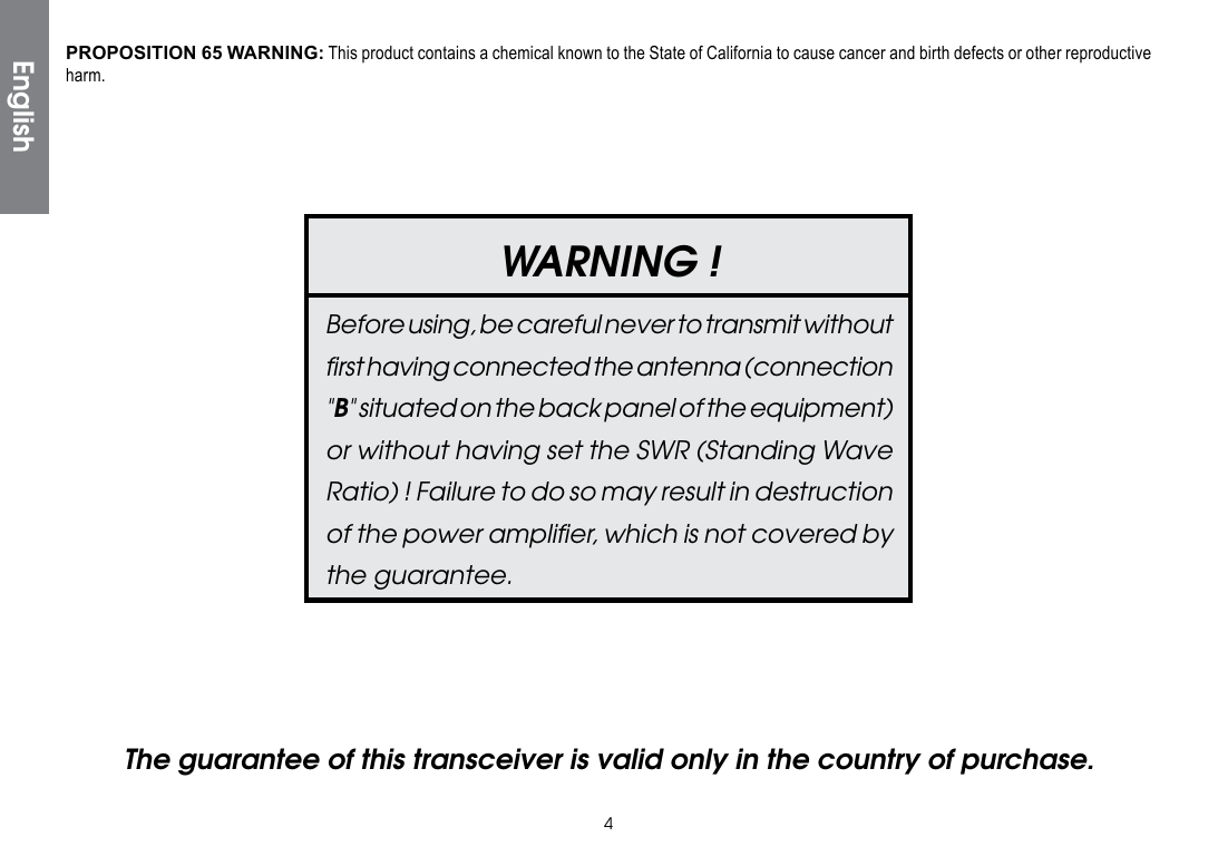 4WARNING !Before using, be careful never to transmit without ﬁrst having connected the antenna (connection &quot;B&quot; situated on the back panel of the equipment) or without having set the SWR (Standing Wave Ratio) ! Failure to do so may result in destruction of the power ampliﬁer, which is not covered by the guarantee.The guarantee of this transceiver is valid only in the country of purchase. EnglishPROPOSITION 65 WARNING: This product contains a chemical known to the State of California to cause cancer and birth defects or other reproductive harm.