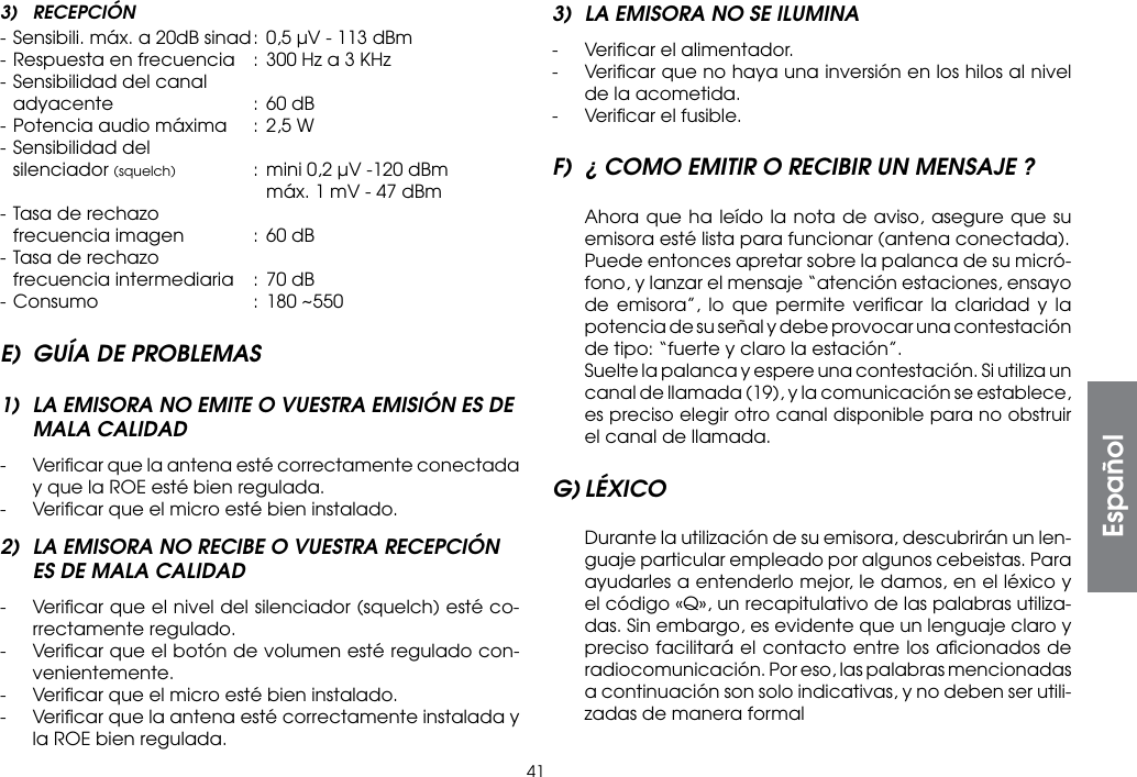 413) RECEPCIÓN- Sensibili. máx. a 20dB sinad : 0,5 µV - 113 dBm- Respuesta en frecuencia  : 300 Hz a 3 KHz- Sensibilidad del canal  adyacente  :  60 dB- Potencia audio máxima  : 2,5 W- Sensibilidad del silenciador (squelch)  :  mini 0,2 µV -120 dBm        máx. 1 mV - 47 dBm- Tasa de rechazo  frecuencia imagen  : 60 dB- Tasa de rechazo  frecuencia intermediaria  :  70 dB- Consumo  : 180 ~550E)  GUÍA DE PROBLEMAS1)  LA EMISORA NO EMITE O VUESTRA EMISIÓN ES DE MALA CALIDAD-  Veriﬁcar que la antena esté correctamente conectada y que la ROE esté bien regulada.-  Veriﬁcar que el micro esté bien instalado.2)  LA EMISORA NO RECIBE O VUESTRA RECEPCIÓN ES DE MALA CALIDAD-  Veriﬁcar que el nivel del silenciador (squelch) esté co-rrectamente regulado.-  Veriﬁcar que el botón de volumen esté regulado con-venientemente.-  Veriﬁcar que el micro esté bien instalado.-  Veriﬁcar que la antena esté correctamente instalada y la ROE bien regulada.3)  LA EMISORA NO SE ILUMINA-  Veriﬁcar el alimentador.-  Veriﬁcar que no haya una inversión en los hilos al nivel de la acometida.-  Veriﬁcar el fusible.F)  ¿ COMO EMITIR O RECIBIR UN MENSAJE ?  Ahora que ha leído la nota de aviso, asegure que su emisora esté lista para funcionar (antena conectada).  Puede entonces apretar sobre la palanca de su micró-fono, y lanzar el mensaje “atención estaciones, ensayo de emisora”, lo que permite veriﬁcar la claridad y la potencia de su señal y debe provocar una contestación de tipo: “fuerte y claro la estación”.  Suelte la palanca y espere una contestación. Si utiliza un canal de llamada (19), y la comunicación se establece, es preciso elegir otro canal disponible para no obstruir el canal de llamada.G) LÉXICO  Durante la utilización de su emisora, descubrirán un len-guaje particular empleado por algunos cebeistas. Para ayudarles a entenderlo mejor, le damos, en el léxico y el código «Q», un recapitulativo de las palabras utiliza-das. Sin embargo, es evidente que un lenguaje claro y preciso facilitará el contacto entre los aﬁcionados de radiocomunicación. Por eso, las palabras mencionadas a continuación son solo indicativas, y no deben ser utili-zadas de manera formalEspañol