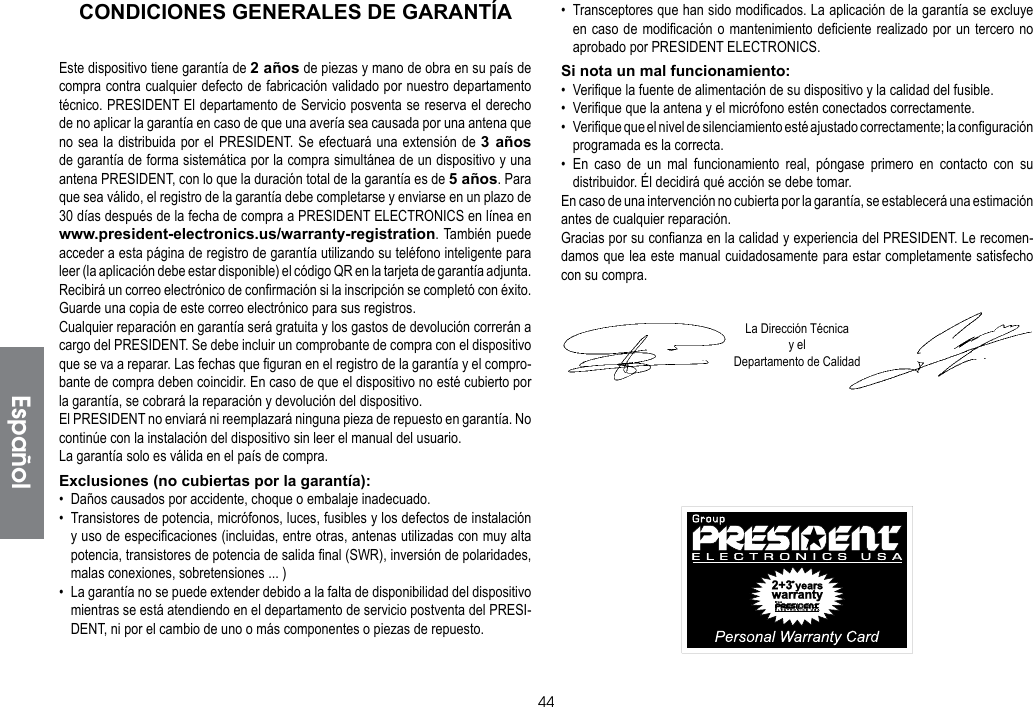 44EspañolCONDICIONES GENERALES DE GARANTÍAEste dispositivo tiene garantía de 2 años de piezas y mano de obra en su país de compra contra cualquier defecto de fabricación validado por nuestro departamento técnico. PRESIDENT El departamento de Servicio posventa se reserva el derecho de no aplicar la garantía en caso de que una avería sea causada por una antena que no sea la distribuida por el PRESIDENT. Se efectuará una extensión de 3 años de garantía de forma sistemática por la compra simultánea de un dispositivo y una antena PRESIDENT, con lo que la duración total de la garantía es de 5 años. Para que sea válido, el registro de la garantía debe completarse y enviarse en un plazo de 30 días después de la fecha de compra a PRESIDENT ELECTRONICS en línea en www.president-electronics.us/warranty-registration. También puede acceder a esta página de registro de garantía utilizando su teléfono inteligente para leer (la aplicación debe estar disponible) el código QR en la tarjeta de garantía adjunta. Recibirá un correo electrónico de confirmación si la inscripción se completó con éxito. Guarde una copia de este correo electrónico para sus registros.Cualquier reparación en garantía será gratuita y los gastos de devolución correrán a cargo del PRESIDENT. Se debe incluir un comprobante de compra con el dispositivo que se va a reparar. Las fechas que figuran en el registro de la garantía y el compro-bante de compra deben coincidir. En caso de que el dispositivo no esté cubierto por la garantía, se cobrará la reparación y devolución del dispositivo.El PRESIDENT no enviará ni reemplazará ninguna pieza de repuesto en garantía. No continúe con la instalación del dispositivo sin leer el manual del usuario.La garantía solo es válida en el país de compra.Exclusiones (no cubiertas por la garantía):•  Daños causados   por accidente, choque o embalaje inadecuado.•  Transistores de potencia, micrófonos, luces, fusibles y los defectos de instalación  y uso de especificaciones (incluidas, entre otras, antenas utilizadas con muy alta potencia, transistores de potencia de salida final (SWR), inversión de polaridades, malas conexiones, sobretensiones ... )•  La garantía no se puede extender debido a la falta de disponibilidad del dispositivo mientras se está atendiendo en el departamento de servicio postventa del PRESI-DENT, ni por el cambio de uno o más componentes o piezas de repuesto.•  Transceptores que han sido modificados. La aplicación de la garantía se excluye en caso de modificación o mantenimiento deficiente realizado por un tercero no aprobado por PRESIDENT ELECTRONICS.Si nota un mal funcionamiento:•  Verifique la fuente de alimentación de su dispositivo y la calidad del fusible.•  Verifique que la antena y el micrófono estén conectados correctamente.•  Verifique que el nivel de silenciamiento esté ajustado correctamente; la configuración programada es la correcta.• En caso de un mal funcionamiento real, póngase primero en contacto con su distribuidor. Él decidirá qué acción se debe tomar.En caso de una intervención no cubierta por la garantía, se establecerá una estimación antes de cualquier reparación.Gracias por su confianza en la calidad y experiencia del PRESIDENT. Le recomen-damos que lea este manual cuidadosamente para estar completamente satisfecho con su compra.La Dirección Técnicay el Departamento de Calidad