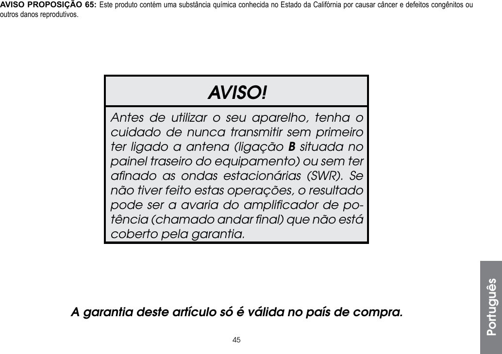 45PortuguêsAVISO!Antes de utilizar o seu aparelho, tenha o cuidado de nunca transmitir sem primeiro ter ligado a antena (ligação B situada no painel traseiro do equipamento) ou sem ter aﬁnado as ondas estacionárias (SWR). Se não tiver feito estas operações, o resultado pode ser a avaria do ampliﬁcador de po-tência (chamado andar ﬁnal) que não está coberto pela garantia.A garantia deste artículo só é válida no país de compra.AVISO PROPOSIÇÃO 65: Este produto contém uma substância química conhecida no Estado da Califórnia por causar câncer e defeitos congênitos ou outros danos reprodutivos.