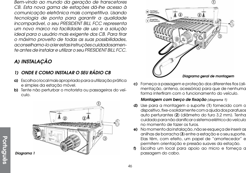 46c)  Forneça a passagem e proteção dos diferentes ﬁos (ali-mentação, antena, acessórios) para que de nenhuma forma interﬁram com o funcionamento do veículo.  Montagem com berço de ﬁxação (diagrama 1)d)  Use para a montagem o suporte (1) fornecido com o dispositivo, ﬁxe-o solidamente com a ajuda dos parafusos auto perfurantes (2) (diâmetro do furo 3,2 mm). Tenha cuidado para não daniﬁcar o sistema elétrico do veículo no momento de fazer os furos.e)  No momento da instalação, não se esqueça de inserir as anilhas de borracha (3) entre a estação e o seu suporte. Elas têm, com efeito, um papel de “amortecedor” e permitem orientação e pressão suaves da estação.f)  Escolha um local para apoio ao micro e forneça a passagem do cabo.Bem-vindo ao mundo da geração de transcetores CB. Esta nova gama de estações dá-lhe acesso à comunicação eletrônica mais competitiva. Usando tecnologia de ponta para garantir a qualidade incomparável, o seu PRESIDENT BILL FCC representa um novo marco na facilidade de uso e a solução ideal para o usuário mais exigente dos CB. Para tirar o máximo proveito de todas as suas possibilidades, aconselhamo-lo a ler estas instruções cuidadosamen-te antes de instalar e utilizar o seu PRESIDENT BILL FCC.A) INSTALAÇÃO1)  ONDE E COMO INSTALAR O SEU RÁDIO CBa)  Escolha o local mais apropriado para a utilização prática e simples da estação móvel.b)  Tente não perturbar o motorista ou passageiros do veí-culo.Diagrama geral de montagemPortuguêsDiagrama 1