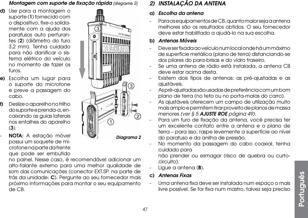 472)  INSTALAÇÃO DA ANTENAa)  Escolha da antena-  Para os equipamentos de CB, quanto maior seja a antena melhores são os resultados obtidos. O seu fornecedor deve estar habilitado a ajudá-lo na sua escolha.b)  Antenas Móveis-  Deve ser ﬁxada ao veículo num local onde há um máximo de superfície metálica (plano de terra) distanciando-se dos pilares do para-brisas e do vidro traseiro.-  Se uma antena de rádio está instalada, a antena CB deve estar acima desta.-  Existem dois tipos de antenas: as pré-ajustadas e as ajustáveis.-  As pré-ajustadas são usadas de preferência com um bom plano de terra (no teto ou no porta-malas do carro).-  As ajustáveis oferecem um campo de utilização muito mais amplo e permitem tirar proveito de planos de massa menores (ver § 5 AJUSTE ROE página 49).-  Para um furo de ﬁxação da antena, você precisa ter um excelente contato entre a antena e o plano de terra – para isso, raspe levemente a superfície ao nível do parafuso e da anilha de pressão.-  No momento da passagem do cabo coaxial, tenha cuidado para  não prender ou esmagar (risco de quebra ou curto-circuito).-  Ligue a antena (B).c)  Antenas Fixas-  Uma antena ﬁxa deve ser instalada num espaço o mais livre possível. Se for ﬁxa num mastro, talvez seja preciso   Montagem com suporte de ﬁxação rápida (diagrama 2)d)  Use para a montagem o suporte (1) fornecido com o dispositivo, ﬁxe-o solida-mente com a ajuda dos parafusos auto perfuran-tes (2) (diâmetro do furo 3,2 mm). Tenha cuidado para não daniﬁcar o sis-tema elétrico do veículo no momento de fazer os furos.e)  Escolha um lugar para o suporte do microfone e preve a passagem do cabo.f)  Deslize o aparelho no trilho do suporte e prenda-a, en-caixando as guias laterais nos entalhes do aparelho (3).-  NOTA:  A estação móvel possui um soquete de mi-crofone na parte da frente que pode ser embutido  no painel. Nesse caso, é recomendável adicionar um alto-falante externo para uma melhor qualidade de som das comunicações (conector EXT.SP. na parte de trás da unidade: C). Pergunte ao seu fornecedor mais próximo informações para montar o seu equipamento de CB.PortuguêsDiagrama 2