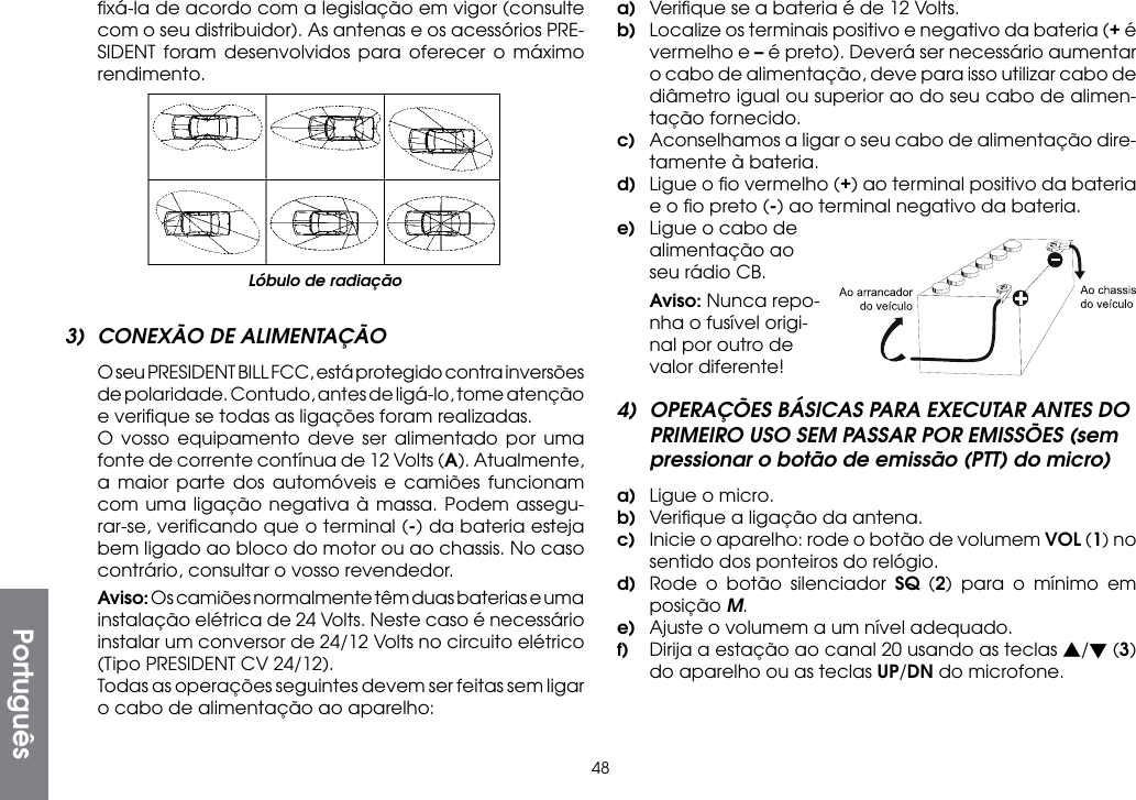 48ﬁxá-la de acordo com a legislação em vigor (consulte com o seu distribuidor). As antenas e os acessórios PRE-SIDENT foram desenvolvidos para oferecer o máximo rendimento.a)  Veriﬁque se a bateria é de 12 Volts.b)  Localize os terminais positivo e negativo da bateria (+ é vermelho e – é preto). Deverá ser necessário aumentar o cabo de alimentação, deve para isso utilizar cabo de diâmetro igual ou superior ao do seu cabo de alimen-tação fornecido.c)  Aconselhamos a ligar o seu cabo de alimentação dire-tamente à bateria.d)  Ligue o ﬁo vermelho (+) ao terminal positivo da bateria e o ﬁo preto (-) ao terminal negativo da bateria. e)  Ligue o cabo de alimentação ao seu rádio CB. Aviso: Nunca repo-nha o fusível origi-nal por outro de valor diferente!4)  OPERAÇÕES BÁSICAS PARA EXECUTAR ANTES DO PRIMEIRO USO SEM PASSAR POR EMISSÕES (sem pressionar o botão de emissão (PTT) do micro)a)  Ligue o micro.b)  Veriﬁque a ligação da antena.c)  Inicie o aparelho: rode o botão de volumem VOL (1) no sentido dos ponteiros do relógio.d)  Rode o botão silenciador SQ (2) para o mínimo em posição M.e)  Ajuste o volumem a um nível adequado.f)  Dirija a estação ao canal 20 usando as teclas s/t (3) do aparelho ou as teclas UP/DN do microfone.Lóbulo de radiaçãoPortuguês3)  CONEXÃO DE ALIMENTAÇÃO  O seu PRESIDENT BILL FCC, está protegido contra inversões de polaridade. Contudo, antes de ligá-lo, tome atenção e veriﬁque se todas as ligações foram realizadas.  O vosso equipamento deve ser alimentado por uma fonte de corrente contínua de 12 Volts (A). Atualmente, a maior parte dos automóveis e camiões funcionam com uma ligação negativa à massa. Podem assegu-rar-se, veriﬁcando que o terminal (-) da bateria esteja bem ligado ao bloco do motor ou ao chassis. No caso contrário, consultar o vosso revendedor. Aviso: Os camiões normalmente têm duas baterias e uma instalação elétrica de 24 Volts. Neste caso é necessário instalar um conversor de 24/12 Volts no circuito elétrico (Tipo PRESIDENT CV 24/12).  Todas as operações seguintes devem ser feitas sem ligar o cabo de alimentação ao aparelho: