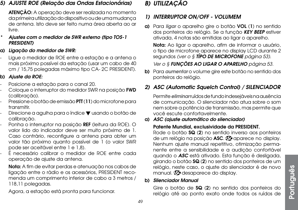 495)  AJUSTE ROE (Relação das Ondas Estacionárias) ATENÇÃO: A operação deve ser realizada no momento da primeira utilização do dispositivo ou de uma mudança de antena. Isto deve ser feito numa área aberta ao ar livre.*  Ajustes com o medidor de SWR externo (tipo TOS-1 PRESIDENT)a)  Ligação do medidor de SWR:-  Ligue o medidor de ROE entre a estação e a antena o mais próximo possível da estação (usar um cabo de 40 cm / 15,75 polegadas máximo tipo CA- 2C PRESIDENT).b)  Ajuste da ROE:-  Posicione a estação para o canal 20.-  Coloque o interruptor do medidor SWR na posição FWD (calibração).-  Pressione o botão de emissão PTT (11) do microfone para transmitir.-  Direcione a agulha para o índice t usando o botão de calibração.-  Ponha o interruptor na posição REF (leitura da ROE). O valor lido do indicador deve ser muito próximo de 1. Caso contrário, reconﬁgure a antena para obter um valor tão próximo quanto possível de 1 (o valor SWR pode ser aceitável entre 1 e 1,8).-  É necessário calibrar o medidor de ROE entre cada operação de ajuste da antena. Nota: A ﬁm de evitar perdas e atenuação nos cabos de ligação entre o rádio e os acessórios, PRESIDENT reco-menda um comprimento inferior de cabo a 3 metros / 118,11 polegadas.  Agora, a estação está pronta para funcionar.B) UTILIZAÇÃO1)  INTERRUPTOR ON/OFF - VOLUMEMa) Para ligar o aparelho gire o botão VOL (1) no sentido dos ponteiros do relógio. Se a função KEY BEEP estiver ativada, 4 notas são emitidas ao ligar o aparelho. Nota: Ao ligar o aparelho, aﬁm de informar o usuário, o tipo de microfone aparece no display LCD durante 2 segundos (ver o § TÍPO DE MICROFONE página 53).  Ver o § FUNÇÕES AO LIGAR O APARELHO página 53.b) Para aumentar o volume gire este botão no sentido dos ponteiros do relógio.2)  ASC (Automatic Squelch Control) / SILENCIADOR Permite eliminar ruídos de fundo indesejáveis na ausência de comunicação. O silenciador não atua sobre o som nem sobre a potência de transmissão, mas permite que você escute confortavelmente.a)  ASC (ajuste automático do silenciador) Patente Mundial, exclusividade da PRESIDENT.  Rode o botão SQ (2) no sentido inverso aos ponteiros de um relógio na posição ASC.  aparece no display. Nenhum ajuste manual repetitivo, otimização perma-nente entre a sensibilidade e a audição confortável quando o ASC está ativado. Esta função é desligada, girando o botão SQ (2) no sentido dos ponteiros de um relógio, neste caso, o ajuste do silenciador é de novo manual.       desaparece do display.b)  Silenciador Manual  Gire o botão de SQ (2) no sentido dos ponteiros do relógio até ao ponto exato onde todos os ruídos de Português
