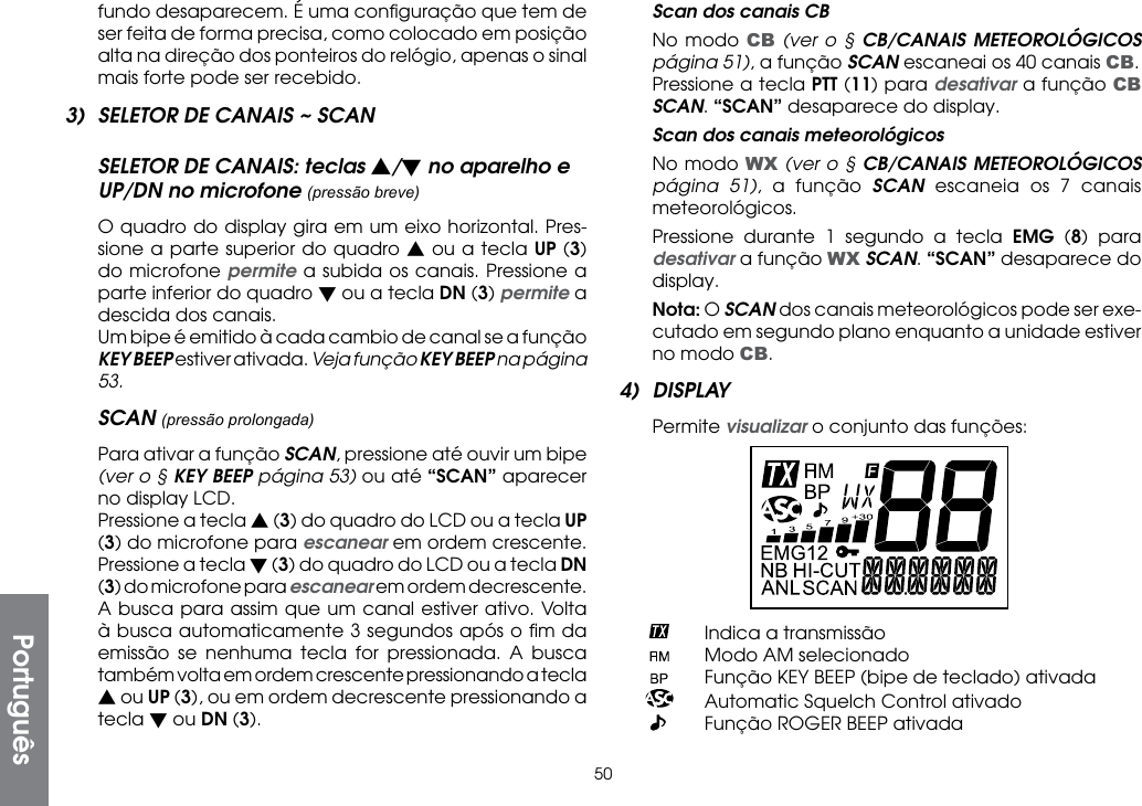 50fundo desaparecem. É uma conﬁguração que tem de ser feita de forma precisa, como colocado em posição alta na direção dos ponteiros do relógio, apenas o sinal mais forte pode ser recebido.3)  SELETOR DE CANAIS ~ SCANSELETOR DE CANAIS: teclas s/t no aparelho e UP/DN no microfone (pressão breve)  O quadro do display gira em um eixo horizontal. Pres-sione a parte superior do quadro s ou a tecla UP (3) do microfone permite a subida os canais. Pressione a parte inferior do quadro t ou a tecla DN (3) permite a descida dos canais.  Um bipe é emitido à cada cambio de canal se a função KEY BEEP estiver ativada. Veja função KEY BEEP na página 53.SCAN (pressão prolongada) Para ativar a função SCAN, pressione até ouvir um bipe (ver o § KEY BEEP página 53) ou até “SCAN” aparecer no display LCD.  Pressione a tecla s (3) do quadro do LCD ou a tecla UP (3) do microfone para escanear em ordem crescente. Pressione a tecla t (3) do quadro do LCD ou a tecla DN (3) do microfone para escanear em ordem decrescente.   A busca para assim que um canal estiver ativo. Volta à busca automaticamente 3 segundos após o ﬁm da emissão se nenhuma tecla for pressionada. A busca também volta em ordem crescente pressionando a tecla s ou UP (3), ou em ordem decrescente pressionando a tecla t ou DN (3).  Scan dos canais CB  No modo CB (ver o § CB/CANAIS METEOROLÓGICOS página 51), a função SCAN escaneai os 40 canais CB.  Pressione a tecla PTT (11) para desativar a função CB SCAN. “SCAN” desaparece do display.  Scan dos canais meteorológicos  No modo WX (ver o § CB/CANAIS METEOROLÓGICOS página 51), a função SCAN  escaneia os 7 canais meteorológicos.  Pressione durante 1 segundo a tecla EMG (8) para desativar a função WX SCAN. “SCAN” desaparece do display. Nota: O SCAN dos canais meteorológicos pode ser exe-cutado em segundo plano enquanto a unidade estiver no modo CB.4) DISPLAY Permite visualizar o conjunto das funções:    Indica a transmissão    Modo AM selecionado    Função KEY BEEP (bipe de teclado) ativada    Automatic Squelch Control ativado    Função ROGER BEEP ativadaPortuguês