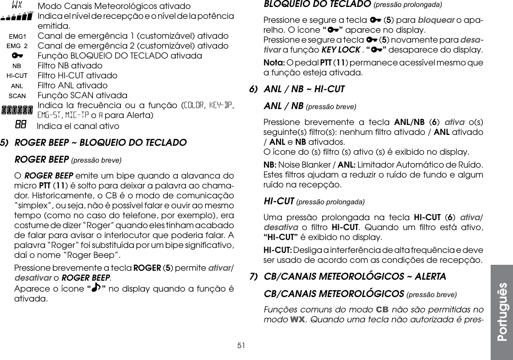 51    Modo Canais Meteorológicos ativado   Indica el nível de recepção e o nível de la potência emitida.    Canal de emergência 1 (customizável) ativado    Canal de emergência 2 (customizável) ativado    Função BLOQUEIO DO TECLADO ativada    Filtro NB ativado    Filtro HI-CUT ativado   Filtro ANL ativado   Função SCAN ativada  Indica la frecuência ou a função (COLOR,  KEY-BP, EMG-ST, MIC-TP o   para Alerta)    Indica el canal ativo5)  ROGER BEEP ~ BLOQUEIO DO TECLADOROGER BEEP (pressão breve) O ROGER BEEP emite um bipe quando a alavanca do micro PTT (11) é solto para deixar a palavra ao chama-dor. Historicamente, o CB é o modo de comunicação “simplex”, ou seja, não é possível falar e ouvir ao mesmo tempo (como no caso do telefone, por exemplo), era costume de dizer “Roger” quando eles tinham acabado de falar para avisar o interlocutor que poderia falar. A palavra “Roger“ foi substituída por um bipe signiﬁcativo, daí o nome “Roger Beep”.  Pressione brevemente a tecla ROGER (5) permite ativar/desativar o ROGER BEEP.  Aparece o ícone “” no display quando a função é ativada.BLOQUEIO DO TECLADO (pressão prolongada)  Pressione e segure a tecla   (5) para bloquear o apa-relho. O ícone “ ” aparece no display.  Pressione e segure a tecla   (5) novamente para desa-tivar a função KEY LOCK . “” desaparece do display. Nota: O pedal PTT (11) permanece acessível mesmo que a função esteja ativada.6)  ANL / NB ~ HI-CUTANL / NB (pressão breve)  Pressione brevemente a tecla ANL/NB (6)  ativa o(s) seguinte(s) ﬁltro(s): nenhum ﬁltro ativado / ANL ativado / ANL e NB ativados.  O ícone do (s) ﬁltro (s) ativo (s) é exibido no display. NB: Noise Blanker / ANL: Limitador Automático de Ruído. Estes ﬁltros ajudam a reduzir o ruído de fundo e algum ruído na recepção.HI-CUT (pressão prolongada)  Uma pressão prolongada na tecla HI-CUT (6)  ativa/desativa o ﬁltro HI-CUT. Quando um ﬁltro está ativo, “HI-CUT” é exibido no display. HI-CUT: Desliga a interferência de alta frequência e deve ser usado de acordo com as condições de recepção.7)  CB/CANAIS METEOROLÓGICOS ~ ALERTACB/CANAIS METEOROLÓGICOS (pressão breve) Funções comuns do modo CB não são permitidas no modo WX. Quando uma tecla não autorizada é pres-Português
