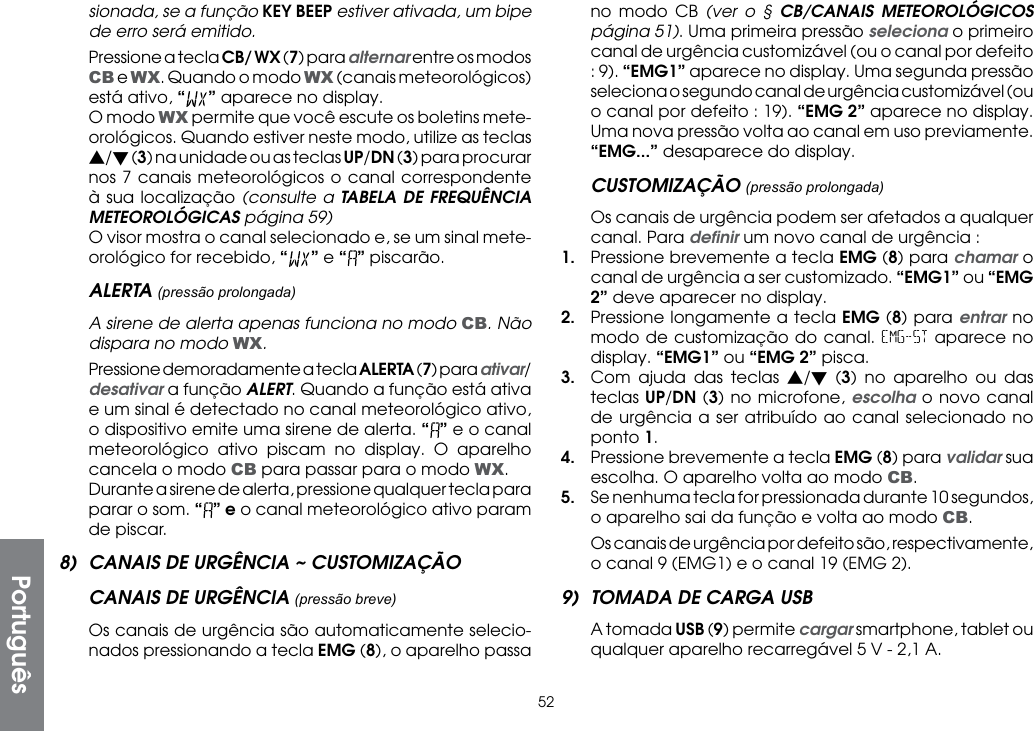 52sionada, se a função KEY BEEP estiver ativada, um bipe de erro será emitido.  Pressione a tecla CB/ WX (7) para alternar entre os modos CB e WX. Quando o modo WX (canais meteorológicos) está ativo, “” aparece no display.  O modo WX permite que você escute os boletins mete-orológicos. Quando estiver neste modo, utilize as teclas s/t (3) na unidade ou as teclas UP/DN (3) para procurar nos 7 canais meteorológicos o canal correspondente à sua localização (consulte a TABELA DE FREQUÊNCIA METEOROLÓGICAS página 59)  O visor mostra o canal selecionado e, se um sinal mete-orológico for recebido, “ ” e “ ” piscarão.ALERTA (pressão prolongada)  A sirene de alerta apenas funciona no modo CB. Não dispara no modo WX.  Pressione demoradamente a tecla ALERTA (7) para ativar/desativar a função ALERT. Quando a função está ativa e um sinal é detectado no canal meteorológico ativo, o dispositivo emite uma sirene de alerta. “” e o canal meteorológico ativo piscam no display. O aparelho cancela o modo CB para passar para o modo WX.  Durante a sirene de alerta, pressione qualquer tecla para parar o som. “” e o canal meteorológico ativo param de piscar.8)  CANAIS DE URGÊNCIA ~ CUSTOMIZAÇÃOCANAIS DE URGÊNCIA (pressão breve)  Os canais de urgência são automaticamente selecio-nados pressionando a tecla EMG (8), o aparelho passa no modo CB (ver o § CB/CANAIS METEOROLÓGICOS página 51). Uma primeira pressão seleciona o primeiro canal de urgência customizável (ou o canal por defeito : 9). “EMG1” aparece no display. Uma segunda pressão seleciona o segundo canal de urgência customizável (ou o canal por defeito : 19). “EMG 2” aparece no display. Uma nova pressão volta ao canal em uso previamente. “EMG...” desaparece do display.CUSTOMIZAÇÃO (pressão prolongada)  Os canais de urgência podem ser afetados a qualquer canal. Para deﬁnir um novo canal de urgência :1.  Pressione brevemente a tecla EMG (8) para chamar o canal de urgência a ser customizado. “EMG1” ou “EMG 2” deve aparecer no display.2.  Pressione longamente a tecla EMG (8) para entrar no modo de customização do canal. EMG-ST aparece no display. “EMG1” ou “EMG 2” pisca.3.  Com ajuda das teclas s/t (3) no aparelho ou das teclas UP/DN (3) no microfone, escolha o novo canal de urgência a ser atribuído ao canal selecionado no ponto 1.4.  Pressione brevemente a tecla EMG (8) para validar sua escolha. O aparelho volta ao modo CB.5.  Se nenhuma tecla for pressionada durante 10 segundos, o aparelho sai da função e volta ao modo CB.  Os canais de urgência por defeito são, respectivamente, o canal 9 (EMG1) e o canal 19 (EMG 2).9)  TOMADA DE CARGA USB  A tomada USB (9) permite cargar smartphone, tablet ou qualquer aparelho recarregável 5 V - 2,1 A.Português