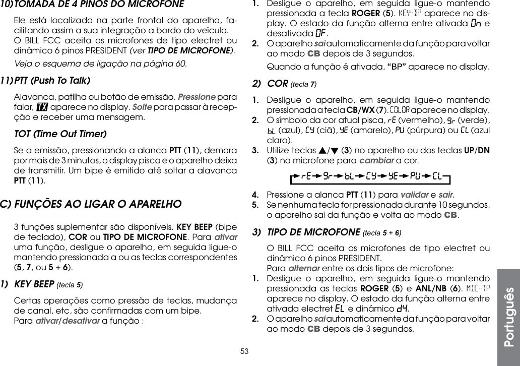 5310) TOMADA DE 4 PINOS DO MICROFONE  Ele está localizado na parte frontal do aparelho, fa-cilitando assim a sua integração a bordo do veículo.  O BILL FCC aceita os microfones de tipo electret ou dinâmico 6 pinos PRESIDENT (ver TIPO DE MICROFONE). Veja o esquema de ligação na página 60.11) PTT (Push To Talk)  Alavanca, patilha ou botão de emissão. Pressione para falar,   aparece no display. Solte para passar à recep-ção e receber uma mensagem.TOT (Time Out Timer)  Se a emissão, pressionando a alanca PTT (11), demora por mais de 3 minutos, o display pisca e o aparelho deixa de transmitir. Um bipe é emitido até soltar a alavanca PTT (11).C) FUNÇÕES AO LIGAR O APARELHO  3 funções suplementar são disponíveis. KEY BEEP (bipe de teclado), COR ou TIPO DE MICROFONE. Para ativar uma função, desligue o aparelho, em seguida ligue-o mantendo pressionada a ou as teclas correspondentes (5, 7, ou 5 + 6).1)  KEY BEEP (tecla 5)  Certas operações como pressão de teclas, mudança de canal, etc, são conﬁrmadas com um bipe. Para ativar/desativar a função :1.  Desligue o aparelho, em seguida ligue-o mantendo pressionada a tecla ROGER (5). KEY-BP aparece no dis-play. O estado da função alterna entre ativada On e desativada OF.2.  O aparelho sai automaticamente da função para voltar ao modo CB depois de 3 segundos.  Quando a função é ativada, “” aparece no display.2) COR (tecla 7)1.  Desligue o aparelho, em seguida ligue-o mantendo pressionada a tecla CB/WX (7). COLOR aparece no display.2.  O símbolo da cor atual pisca,   (vermelho),   (verde),  (azul),   (ciã),   (amarelo),   (púrpura) ou   (azul claro).3.  Utilize teclas s/t (3) no aparelho ou das teclas UP/DN (3) no microfone para cambiar a cor.4.  Pressione a alanca PTT (11) para validar e sair.5.  Se nenhuma tecla for pressionada durante 10 segundos, o aparelho sai da função e volta ao modo CB.3)  TIPO DE MICROFONE (tecla 5 + 6)  O BILL FCC aceita os microfones de tipo electret ou dinâmico 6 pinos PRESIDENT. Para alternar entre os dois tipos de microfone:1.  Desligue o aparelho, em seguida ligue-o mantendo pressionada as teclas ROGER (5) e ANL/NB (6). MIC-TP aparece no display. O estado da função alterna entre ativada electret EL e dinámico dy.2.  O aparelho sai automaticamente da função para voltar ao modo CB depois de 3 segundos.Português