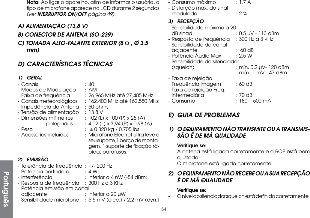 54 Nota: Ao ligar o aparelho, aﬁm de informar o usuário, o tipo de microfone aparece no LCD durante 2 segundos (ver INERRUPTOR ON/OFF página 49).A) ALIMENTAÇÃO (13,8 V)B) CONECTOR DE ANTENA (SO-239)C) TOMADA ALTO-FALANTE EXTERIOR (8 Ω , Ø 3.5 mm)D) CARACTERÍSTICAS TÉCNICAS1) GERAL- Canais  : 40- Modos de Modulação  :  AM- Faixa de frequência  : 26,965 MHz até 27,405 MHz- Canais meteorológicos  :  162,400 MHz até 162,550 MHz- Impedância da Antena  : 50 ohms- Tensão de alimentação  : 13,8 V- Dimensões milímetros  :  102 (L) x 100 (P) x 25 (A)      polegadas  : 4,02 (L) x 3,94 (P) x 0,98 (A)- Peso  :  ± 0,320 kg / 0,705 lbs-  Acessórios incluídos  :  Microfone Electret ultra leve e         seu suporte,1 berço de monta-        gem, 1 suporte de ﬁxação rá-        pida, parafusos.2) EMISSÃO- Tolerância de frequência  :  +/- 200 Hz- Potência portadora  : 4 W- Interferência  :  inferior a 4 nW (-54 dBm)- Resposta de frequência  :  300 Hz a 3 KHz- Potência emissão em canal  adjacente  :  inferior a 20 µW- Sensibilidade microfone  :  5,5 mV (elec.) / 2,2 mV (dyn.)- Consumo máximo  :  1,7 A- Distorção máx. do sinal  modulado  : 2 %3) RECEPÇÃO- Sensibilidade máxima a 20  dB sinad  :  0,5 µV - 113 dBm- Resposta de frequência  :  300 Hz a 3 KHz- Sensibilidade do canal  adjacente  :   60 dB- Potência Áudio Max  : 2,5 W- Sensibilidade do silenciador  (squelch)  : mín. 0,2 µV- 120 dBm        máx. 1 mV - 47 dBm- Taxa de rejeição  Frequência imagem  : 60 dB- Taxa de rejeição Freq.  intermediária  :  70 dB- Consumo  :  180 ~ 500 mAE)  GUIA DE PROBLEMAS1)  O EQUIPAMENTO NÃO TRANSMITE OU A TRANSMIS-SÃO É DE MÁ QUALIDADE Veriﬁque se:-  A antena está ligada corretamente e a ROE está bem ajustada.-  O microfone está ligado corretamente.2)  O EQUIPAMENTO NÃO RECEBE OU A SUA RECEPÇÃO É DE MÁ QUALIDADE Veriﬁque se:-  O nível do silenciador squelch está deﬁnido corretamente.Português