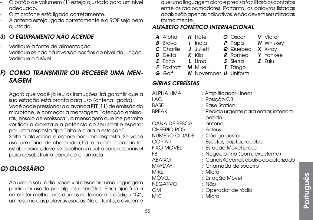 55-  O botão de volumem (1) esteja ajustado para um nível adequado.-  O microfone está ligado corretamente.-  A antena esteja ligada corretamente e a ROE seja bem ajustada.3)  O EQUIPAMENTO NÃO ACENDE-  Veriﬁque a fonte de alimentação.-  Veriﬁque se não há inversão nos ﬁos ao nível da junção.-  Veriﬁque o fusível.F) COMO TRANSMITIR OU RECEBER UMA MEN-SAGEM  Agora que você já leu as instruções, irá garantir que a sua estação está pronta para uso (antena ligada).  Você pode pressionar a alavanca PTT (11) de emissão do microfone, e começar a mensagem “atenção emisso-ras, ensaio de emissora”, a mensagem que lhe permite veriﬁcar a clareza e a potência do seu sinal e esperar por uma resposta tipo “alta e clara a estação”.  Solte a alavanca e espere por uma resposta. Se você usar um canal de chamada (19), e a comunicação for estabelecida, deve-se escolher um outro canal disponível para desobstruir o canal de chamada.G) GLOSSÁRIO  Ao usar o seu rádio, você vai descobrir uma linguagem particular usado por alguns cebeístas. Para ajudá-lo a entender melhor, nós damos no léxico e o código “Q”, um resumo das palavras usadas. No entanto, é evidente que uma linguagem clara e precisa facilitará os contatos entre os radioamadores. Portanto, as palavras listadas abaixo são apenas indicativos, e não devem ser utilizadas formalmente.ALFABETO FONÉTICO INTERNACIONAL A Alpha  H Hotel  O Oscar  V Victor B Bravo  I India  P Papa  W Whiskey C Charlie  J Juliett  Q Quebec  X X-ray D Delta  K  Kilo  R Romeo  Y Yankee E Echo  L  Lima  S  Sierra  Z Zulu F Foxtrott  M Mike  T Tango G Golf  N November U UniformGÍRIAS CEBEÍSTASALPHA LIMA  : Ampliﬁcador LinearLAC  : Posição CBBASE  : Base StationBREAK  :  Pedido urgente para entrar, interrom-     pendoCANA DE PESCA  :  antenaCHEERIO POR  :  AdeusNÚMERO CIDADE  :  Código postalCOPIAR  :  Escutar, captar, receberFIXO MÓVEL  : Estação Móvel presoFB    :  Negócio ﬁno (bom, excelente)ABAIXO  :  Canais 40 canais abaixo do autorizadoMAYDAY  :  Chamada de socorroMIKE  : MicroMÓVEL  :  Estação MóvelNEGATIVO  : NãoOM  :  Operador de rádioMIC  : MicroPortuguês
