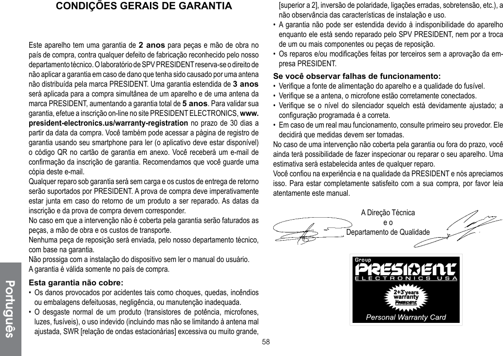 58PortuguêsCONDIÇÕES GERAIS DE GARANTIAEste aparelho tem uma garantia de 2 anos para peças e mão de obra no país de compra, contra qualquer defeito de fabricação reconhecido pelo nosso departamento técnico. O laboratório de SPV PRESIDENT reserva-se o direito de não aplicar a garantia em caso de dano que tenha sido causado por uma antena não distribuída pela marca PRESIDENT. Uma garantia estendida de 3 anos será aplicada para a compra simultânea de um aparelho e de uma antena da marca PRESIDENT, aumentando a garantia total de 5 anos. Para validar sua garantia, efetue a inscrição on-line no site PRESIDENT ELECTRONICS, www.president-electronics.us/warranty-registration no prazo de 30 dias a partir da data da compra. Você também pode acessar a página de registro de garantia usando seu smartphone para ler (o aplicativo deve estar disponível) o código QR no cartão de garantia em anexo. Você receberá um e-mail de confirmação da inscrição de garantia. Recomendamos que você guarde uma cópia deste e-mail.Qualquer reparo sob garantia será sem carga e os custos de entrega de retorno serão suportados por PRESIDENT. A prova de compra deve imperativamente estar junta em caso do retorno de um produto a ser reparado. As datas da inscrição e da prova de compra devem corresponder.No caso em que a intervenção não é coberta pela garantia serão faturados as peças, a mão de obra e os custos de transporte.Nenhuma peça de reposição será enviada, pelo nosso departamento técnico, com base na garantia.Não prossiga com a instalação do dispositivo sem ler o manual do usuário.A garantia é válida somente no país de compra.Esta garantia não cobre:•  Os danos provocados por acidentes tais como choques, quedas, incêndios ou embalagens defeituosas, negligência, ou manutenção inadequada.• O desgaste normal de um produto (transistores de potência, microfones, luzes, fusíveis), o uso indevido (incluindo mas não se limitando à antena mal ajustada, SWR [relação de ondas estacionárias] excessiva ou muito grande, [superior a 2], inversão de polaridade, ligações erradas, sobretensão, etc.), a não observância das características de instalação e uso.• A garantia não pode ser estendida devido à indisponibilidade do aparelho enquanto ele está sendo reparado pelo SPV PRESIDENT, nem por a troca de um ou mais componentes ou peças de reposição.•  Os reparos e/ou modificações feitas por terceiros sem a aprovação da em-presa PRESIDENT.Se você observar falhas de funcionamento:•  Verifique a fonte de alimentação do aparelho e a qualidade do fusível.•  Verifique se a antena, o microfone estão corretamente conectados.• Verifique se o nível do silenciador squelch está devidamente ajustado; a configuração programada é a correta.•  Em caso de um real mau funcionamento, consulte primeiro seu provedor. Ele decidirá que medidas devem ser tomadas.No caso de uma intervenção não coberta pela garantia ou fora do prazo, você ainda terá possibilidade de fazer inspecionar ou reparar o seu aparelho. Uma estimativa será estabelecida antes de qualquer reparo.Você confiou na experiência e na qualidade da PRESIDENT e nós apreciamos isso. Para estar completamente satisfeito com a sua compra, por favor leia atentamente este manual.A Direção Técnicae oDepartamento de Qualidade
