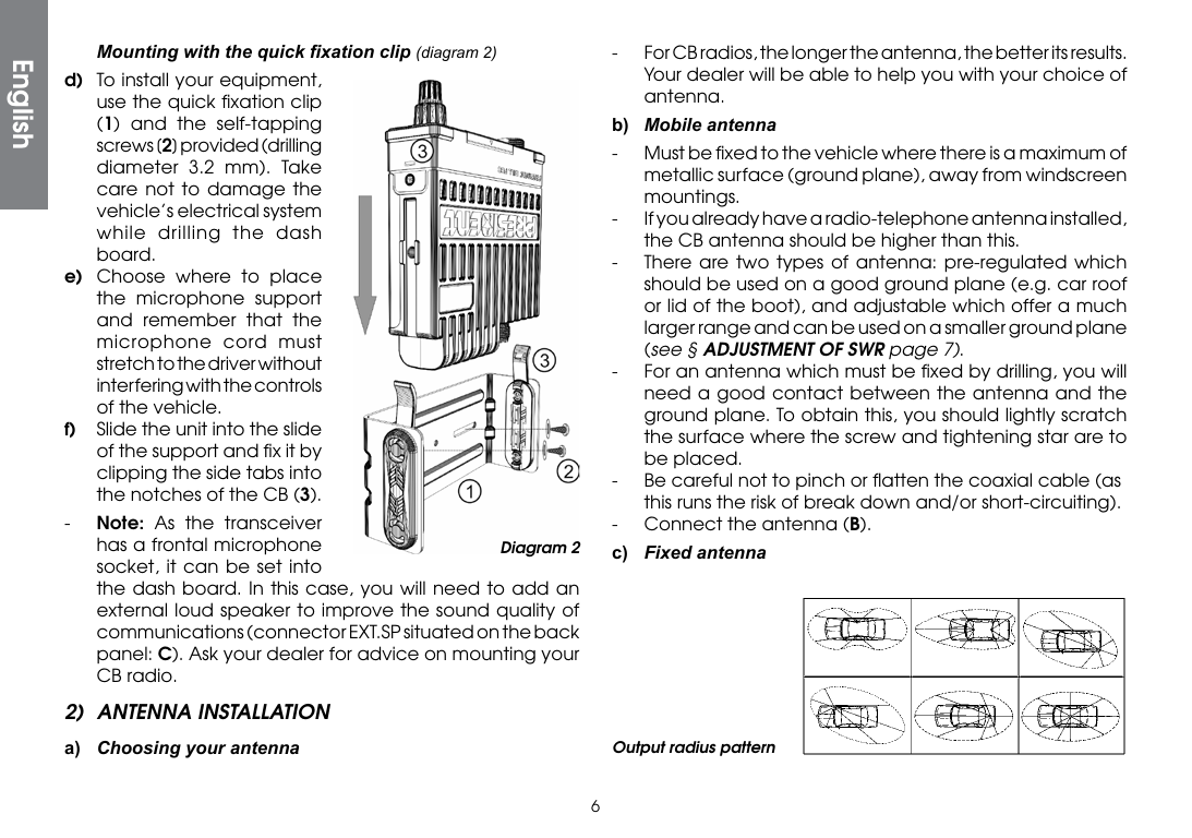 6 Mountingwiththequickxationclip(diagram 2)d)  To install your equipment, use the quick ﬁxation clip (1) and the self-tapping screws [2] provided (drilling diameter 3.2 mm). Take care not to damage the vehicle’s electrical system while drilling the dash board.e)  Choose where to place the microphone support and remember that the microphone cord must stretch to the driver without interfering with the controls of the vehicle.f)  Slide the unit into the slide of the support and ﬁx it by clipping the side tabs into the notches of the CB (3).-  Note: As the transceiver has a frontal microphone socket, it can be set into  the dash board. In this case, you will need to add an external loud speaker to improve the sound quality of communications (connector EXT.SP situated on the back panel: C). Ask your dealer for advice on mounting your CB radio.2)  ANTENNA INSTALLATIONa)  Choosing your antenna-  For CB radios, the longer the antenna, the better its results. Your dealer will be able to help you with your choice of antenna.b)  Mobile antenna-  Must be ﬁxed to the vehicle where there is a maximum of metallic surface (ground plane), away from windscreen mountings.-  If you already have a radio-telephone antenna installed, the CB antenna should be higher than this.-  There are two types of antenna: pre-regulated which should be used on a good ground plane (e.g. car roof or lid of the boot), and adjustable which offer a much larger range and can be used on a smaller ground plane (see § ADJUSTMENT OF SWR page 7).-  For an antenna which must be ﬁxed by drilling, you will need a good contact between the antenna and the ground plane. To obtain this, you should lightly scratch the surface where the screw and tightening star are to be placed.-  Be careful not to pinch or ﬂatten the coaxial cable (as this runs the risk of break down and/or short-circuiting).-  Connect the antenna (B).c) FixedantennaOutput radius patternDiagram 2English