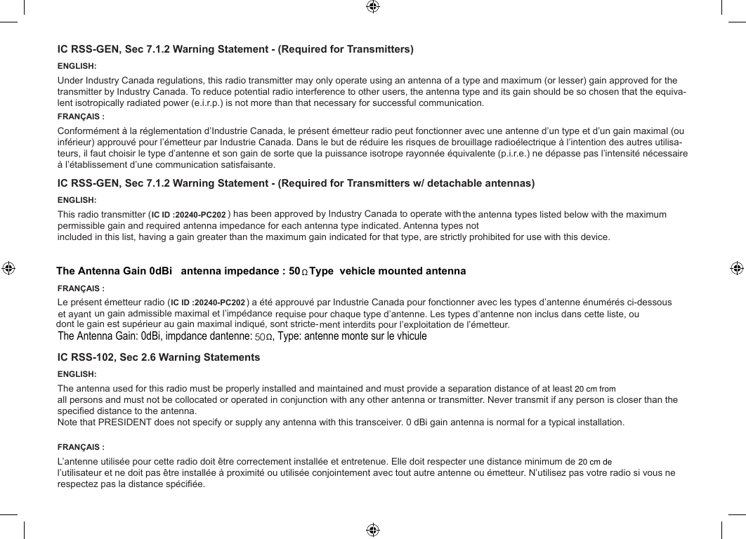IC RSS-GEN, Sec 7.1.2 Warning Statement - (Required for Transmitters)ENGLISH:Under Industry Canada regulations, this radio transmitter may only operate using an antenna of a type and maximum (or lesser) gain approved for the transmitter by Industry Canada. To reduce potential radio interference to other users, the antenna type and its gain should be so chosen that the equiva-lent isotropically radiated power (e.i.r.p.) is not more than that necessary for successful communication.FRANÇAIS :Conformément à la réglementation d’Industrie Canada, le présent émetteur radio peut fonctionner avec une antenne d’un type et d’un gain maximal (ou inférieur) approuvé pour l’émetteur par Industrie Canada. Dans le but de réduire les risques de brouillage radioélectrique à l’intention des autres utilisa-teurs, il faut choisir le type d’antenne et son gain de sorte que la puissance isotrope rayonnée équivalente (p.i.r.e.) ne dépasse pas l’intensité nécessaire à l’établissement d’une communication satisfaisante.IC RSS-GEN, Sec 7.1.2 Warning Statement - (Required for Transmitters w/ detachable antennas)ENGLISH:Antenna types not included in this list, having a gain greater than the maximum gain indicated for that type, are strictly prohibited for use with this device.FRANÇAIS :-ment interdits pour l’exploitation de l’émetteur.IC RSS-102, Sec 2.6 Warning StatementsENGLISH:The antenna used for this radio must be properly installed and maintained and must provide a separation distance of at least 36 cm (14 Inches) from all persons and must not be collocated or operated in conjunction with any other antenna or transmitter. Never transmit if any person is closer than the specied distance to the antenna.FRANÇAIS :L’antenne utilisée pour cette radio doit être correctement installée et entretenue. Elle doit respecter une distance minimum de 36 cm (14 pouces) de l’utilisateur et ne doit pas être installée à proximité ou utilisée conjointement avec tout autre antenne ou émetteur. N’utilisez pas votre radio si vous ne respectez pas la distance spéciée.Note that PRESIDENT does not specify or supply any antenna with this transceiver. 0 dBi gain antenna is normal for a typical installation Note that PRESIDENT does not specify or supply any antenna with this transceiver. 0 dBi gain antenna is normal for a typical installation.The antenna used for this radio must be properly installed and maintained and must provide a separation distance of at least 255555555555555555555555555555555555L’antenne utilisée pour cette radio doit être correctement installée et entretenue. Elle doit respecter une distance minimum de  5This radio transmitter ( ) has been approved by Industry Canada to operate with IC IDÿ20240-PC201IC ID :20240-PC202each antenna type indicated. the antenna types listed below with the maximum permissible gain and required antenna impedance for Le présent émetteur radio ( ) a IC ID :20240-PC202un gain admissible maximal et l’impédance été approuvé par Industrie Canada pour fonctionner avec les types d’antenne énumérés ci-dessous et ayant  maximal indiqué, sont stricterequise pour chaque type d’antenne. Les types d’antenne non inclus dans cette liste, ou dont le gain est supérieur au gainThe Antenna Gainÿ 0dBiÿ   antenna impedance : 50ÿ  ÿ Type ÿ vehicle mounted antenna The Antenna Gain: 0dBi, impÿdance d&apos;antenne: 50 ÿ, Type: antenne montÿe sur le vÿhiculeΩΩ20 cm from20 cm de