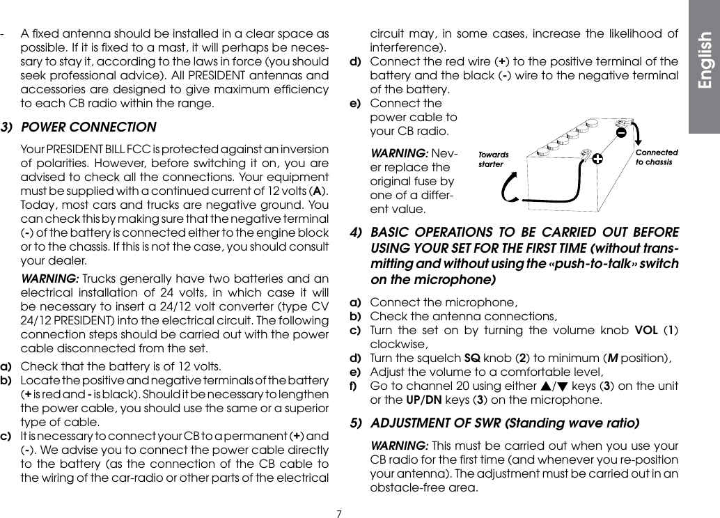 7-  A ﬁxed antenna should be installed in a clear space as possible. If it is ﬁxed to a mast, it will perhaps be neces-sary to stay it, according to the laws in force (you should seek professional advice). All PRESIDENT antennas and accessories are designed to give maximum efﬁciency to each CB radio within the range.3)  POWER CONNECTION  Your PRESIDENT BILL FCC is protected against an inversion of polarities. However, before switching it on, you are advised to check all the connections. Your equipment must be supplied with a continued current of 12 volts (A). Today, most cars and trucks are negative ground. You can check this by making sure that the negative terminal (-) of the battery is connected either to the engine block or to the chassis. If this is not the case, you should consult your dealer. WARNING: Trucks generally have two batteries and an electrical installation of 24 volts, in which case it will be necessary to insert a 24/12 volt converter (type CV 24/12 PRESIDENT) into the electrical circuit. The following connection steps should be carried out with the power cable disconnected from the set.a)  Check that the battery is of 12 volts.b)  Locate the positive and negative terminals of the battery (+ is red and - is black). Should it be necessary to lengthen the power cable, you should use the same or a superior type of cable.c)  It is necessary to connect your CB to a permanent (+) and (-). We advise you to connect the power cable directly to the battery (as the connection of the CB cable to the wiring of the car-radio or other parts of the electrical circuit may, in some cases, increase the likelihood of interference).d)  Connect the red wire (+) to the positive terminal of the battery and the black (-) wire to the negative terminal of the battery.e)  Connect the power cable to your CB radio. WARNING: Nev-er replace the original fuse by one of a differ-ent value.4)  BASIC OPERATIONS TO BE CARRIED OUT BEFORE USING YOUR SET FOR THE FIRST TIME (without trans-mitting and without using the «push-to-talk» switch on the microphone)a)  Connect the microphone,b)  Check the antenna connections,c)  Turn the set on by turning the volume knob VOL (1) clockwise,d)  Turn the squelch SQ knob (2) to minimum (M position),e)  Adjust the volume to a comfortable level,f)  Go to channel 20 using either s/t keys (3) on the unit or the UP/DN keys (3) on the microphone.5)  ADJUSTMENT OF SWR (Standing wave ratio) WARNING: This must be carried out when you use your CB radio for the ﬁrst time (and whenever you re-position your antenna). The adjustment must be carried out in an obstacle-free area.English