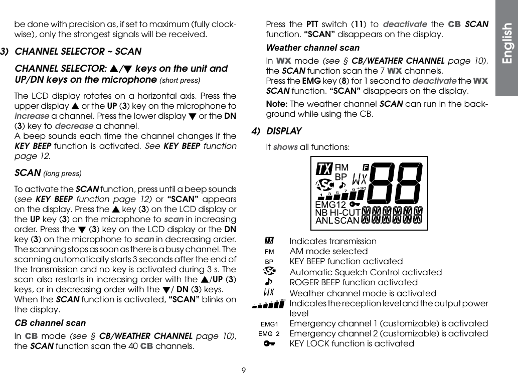9be done with precision as, if set to maximum (fully clock-wise), only the strongest signals will be received.3)  CHANNEL SELECTOR ~ SCANCHANNEL SELECTOR: s/t keys on the unit and UP/DN keys on the microphone (short press)  The LCD display rotates on a horizontal axis. Press the upper display s or the UP (3) key on the microphone to increase a channel. Press the lower display t or the DN (3) key to decrease a channel.  A beep sounds each time the channel changes if the KEY BEEP function is activated. See KEY BEEP function page 12.SCAN (long press) To activate the SCAN function, press until a beep sounds (see  KEY BEEP function page 12) or  “SCAN” appears on the display. Press the s key (3) on the LCD display or the UP key (3) on the microphone to scan in increasing order. Press the t (3) key on the LCD display or the DN key (3) on the microphone to scan in decreasing order.  The scanning stops as soon as there is a busy channel. The scanning automatically starts 3 seconds after the end of the transmission and no key is activated during 3 s. The scan also restarts in increasing order with the s/UP (3) keys, or in decreasing order with the t/ DN (3) keys.  When the SCAN function is activated, “SCAN” blinks on the display.  CB channel scan In CB mode (see § CB/WEATHER CHANNEL page 10), the SCAN function scan the 40 CB channels.  Press the PTT switch (11) to deactivate the CB SCAN function. “SCAN” disappears on the display. Weatherchannelscan In WX mode (see § CB/WEATHER CHANNEL page 10), the SCAN function scan the 7 WX channels.  Press the EMG key (8) for 1 second to deactivate the WX SCAN function. “SCAN” disappears on the display. Note: The weather channel SCAN can run in the back-ground while using the CB.4) DISPLAY It shows all functions:    Indicates transmission    AM mode selected    KEY BEEP function activated    Automatic Squelch Control activated    ROGER BEEP function activated    Weather channel mode is activated  Indicates the reception level and the output power level   Emergency channel 1 (customizable) is activated   Emergency channel 2 (customizable) is activated    KEY LOCK function is activatedEnglish