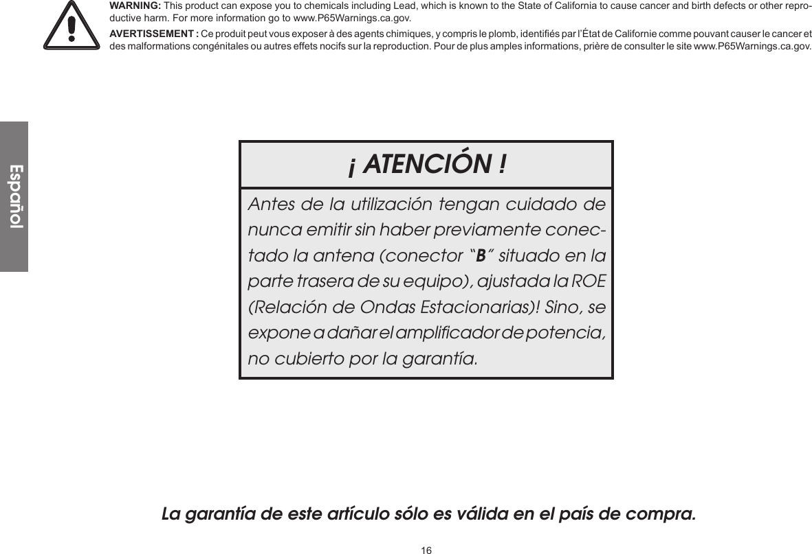 16La garantía de este artículo sólo es válida en el país de compra.¡ ATENCIÓN !Antes de la utilización tengan cuidado de nunca emitir sin haber previamente conec-tado la antena (conector “B” situado en la parte trasera de su equipo), ajustada la ROE (Relación de Ondas Estacionarias)! Sino, se expone a dañar el ampliﬁcador de potencia, no cubierto por la garantía.EspañolWARNING: This product can expose you to chemicals including Lead, which is known to the State of California to cause cancer and birth defects or other repro-ductive harm. For more information go to www.P65Warnings.ca.gov.AVERTISSEMENT : Ce produit peut vous exposer à des agents chimiques, y compris le plomb, identifiés par l’État de Californie comme pouvant causer le cancer et des malformations congénitales ou autres effets nocifs sur la reproduction. Pour de plus amples informations, prière de consulter le site www.P65Warnings.ca.gov.