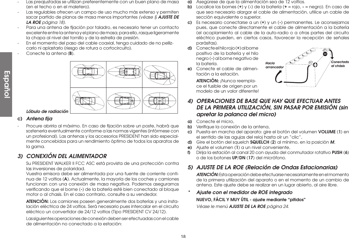 18-  Las preajustadas se utilizan preferentemente con un buen plano de masa (en el techo o en el maletero).-  Las regulables ofrecen un campo de uso mucho más extenso y permiten sacar partido de planos de masa menos importantes (véase § AJUSTE DE LA ROE página 18).-  Para una antena de ﬁjación por taladro, es necesario tener un contacto excelente entre la antena y el plano de masa; para ello, rasque ligeramente la chapa al nivel del tornillo y de la estrella de presión.-  En el momento del paso del cable coaxial, tenga cuidado de no pelliz-carlo ni aplastarlo (riesgo de rotura o cortocircuito).-  Conecte la antena (B).a)  Asegúrese de que la alimentación sea de 12 voltios.b)  Localice los bornes (+) y (-) de la batería (+ = rojo, - = negro). En caso de que sea necesario alargar el cable de alimentación, utilice un cable de sección equivalente o superior.c)  Es necesario conectarse a un (+) y un (-) permanentes. Le aconsejamos pues, que conecte directamente el cable de alimentación a la batería (el acoplamiento al cable de la auto-radio o a otras partes del circuito eléctrico pueden, en ciertos casos, favorecer la recepción de señales parásitas).d)  Conecte el hilo rojo (+) al borne positivo de la batería y el hilo negro (-) al borne negativo de la batería.e)  Conecte el cable de alimen-tación a la estación. ATENCIÓN: ¡Nunca reempla-ce el fusible de origen por un modelo de un valor diferente!4)  OPERACIONES DE BASE QUE HAY QUE EFECTUAR ANTES DE LA PRIMERA UTILIZACIÓN, SIN PASAR POR EMISIÓN (sin apretar la palanca del micro)a)  Conecte el micro,b)  Veriﬁque la conexión de la antena,c)  Puesta en marcha del aparato: gire el botón del volumen VOLUME (1) en el sentido de las agujas del reloj hasta oír un “clic”,d)  Gire el botón del squelch SQUELCH (2) al mínimo, en la posición M,e)  Ajuste el volumen (1) a un nivel conveniente,f)  Dirija la estación al canal 20 con ayuda del conmutador rotativo PUSH (6) o de los botones UP/DN (17) del micrófono.5)  AJUSTE DE LA ROE (Relación de Ondas Estacionarias) ATENCIÓN: Esta operación debe efectuarse necesariamente en el momento de la primera utilización del aparato o en el momento de un cambio de antena. Este ajuste debe se realizar en un lugar abierto, al aire libre.*  Ajuste con el medidor de ROE integrado NUEVO, FÁCIL Y MUY ÚTIL - ajuste mediante “pitidos” Véase le menú AJUSTE DE LA ROE página 24.Lóbulo de radiaciónc)  Antena fija-  Procure abrirla al máximo. En caso de ﬁjación sobre un poste, habrá que sostenerla eventualmente conforme a las normas vigentes (infórmese con un profesional). Las antenas y los accesorios PRESIDENT han sido especial-mente concebidos para un rendimiento óptimo de todos los aparatos de la gama.3)  CONEXIÓN DEL ALIMENTADOR  Su PRESIDENT WALKER II FCC ASC está provista de una protección contra las inversiones de polaridad.  Vuestra emisora debe ser alimentada por una fuente de corriente conti-nua de 12 voltios (A). Actualmente, la mayoría de los coches y camiones funcionan con una conexión de masa negativa. Podemos asegurarnos veriﬁcando que el borne (-) de la batería esté bien conectado al bloque motor o al chasis. En el caso contrario, consulte a su vendedor. ATENCIÓN: Los camiones poseen generalmente dos baterías y una insta-lación eléctrica de 24 voltios. Será necesario pues intercalar en el circuito eléctrico un convertidor de 24/12 voltios (Tipo PRESIDENT CV 24/12).  Las siguientes operaciones de conexión deben ser efectuadas con el cable de alimentación no conectado a la estación:Español