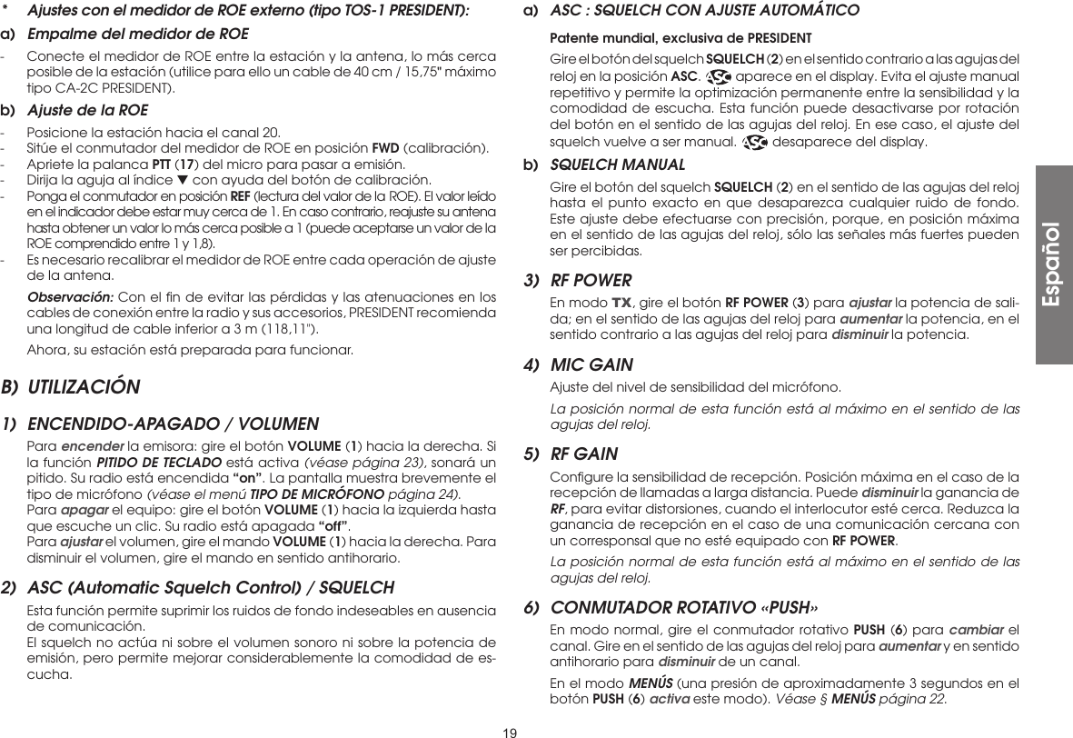 19*  Ajustes con el medidor de ROE externo (tipo TOS-1 PRESIDENT):a)  Empalme del medidor de ROE-  Conecte el medidor de ROE entre la estación y la antena, lo más cerca posible de la estación (utilice para ello un cable de 40 cm / 15,75&quot; máximo tipo CA-2C PRESIDENT).b)  Ajuste de la ROE-  Posicione la estación hacia el canal 20.-  Sitúe el conmutador del medidor de ROE en posición FWD (calibración).-  Apriete la palanca PTT (17) del micro para pasar a emisión.-  Dirija la aguja al índice ▼ con ayuda del botón de calibración.-  Ponga el conmutador en posición REF (lectura del valor de la ROE). El valor leído en el indicador debe estar muy cerca de 1. En caso contrario, reajuste su antena hasta obtener un valor lo más cerca posible a 1 (puede aceptarse un valor de la ROE comprendido entre 1 y 1,8).-  Es necesario recalibrar el medidor de ROE entre cada operación de ajuste de la antena. Observación: Con el ﬁn de evitar las pérdidas y las atenuaciones en los cables de conexión entre la radio y sus accesorios, PRESIDENT recomienda una longitud de cable inferior a 3 m (118,11&quot;).  Ahora, su estación está preparada para funcionar.B) UTILIZACIÓN1)  ENCENDIDO-APAGADO / VOLUMEN Para encender la emisora: gire el botón VOLUME (1) hacia la derecha. Si la función PITIDO DE TECLADO está activa (véase página 23), sonará un pitido. Su radio está encendida “on”. La pantalla muestra brevemente el tipo de micrófono (véase el menú TIPO DE MICRÓFONO página 24). Para apagar el equipo: gire el botón VOLUME (1) hacia la izquierda hasta que escuche un clic. Su radio está apagada “off”. Para ajustar el volumen, gire el mando VOLUME (1) hacia la derecha. Para disminuir el volumen, gire el mando en sentido antihorario.2)  ASC (Automatic Squelch Control) / SQUELCH  Esta función permite suprimir los ruidos de fondo indeseables en ausencia de comunicación.  El squelch no actúa ni sobre el volumen sonoro ni sobre la potencia de emisión, pero permite mejorar considerablemente la comodidad de es-cucha.a)  ASC : SQUELCH CON AJUSTE AUTOMÁTICO Patente mundial, exclusiva de PRESIDENT  Gire el botón del squelch SQUELCH (2) en el sentido contrario a las agujas del reloj en la posición ASC.   aparece en el display. Evita el ajuste manual repetitivo y permite la optimización permanente entre la sensibilidad y la comodidad de escucha. Esta función puede desactivarse por rotación del botón en el sentido de las agujas del reloj. En ese caso, el ajuste del squelch vuelve a ser manual.   desaparece del display.b)  SQUELCH MANUAL  Gire el botón del squelch SQUELCH (2) en el sentido de las agujas del reloj hasta el punto exacto en que desaparezca cualquier ruido de fondo. Este ajuste debe efectuarse con precisión, porque, en posición máxima en el sentido de las agujas del reloj, sólo las señales más fuertes pueden ser percibidas.3)  RF POWER  En modo TX, gire el botón RF POWER (3) para ajustar la potencia de sali-da; en el sentido de las agujas del reloj para aumentar la potencia, en el sentido contrario a las agujas del reloj para disminuir la potencia.4)  MIC GAIN  Ajuste del nivel de sensibilidad del micrófono.  La posición normal de esta función está al máximo en el sentido de las agujas del reloj.5)  RF GAIN  Conﬁgure la sensibilidad de recepción. Posición máxima en el caso de la recepción de llamadas a larga distancia. Puede disminuir la ganancia de RF, para evitar distorsiones, cuando el interlocutor esté cerca. Reduzca la ganancia de recepción en el caso de una comunicación cercana con un corresponsal que no esté equipado con RF POWER.  La posición normal de esta función está al máximo en el sentido de las agujas del reloj.6)  CONMUTADOR ROTATIVO «PUSH»  En modo normal, gire el conmutador rotativo PUSH (6) para cambiar el canal. Gire en el sentido de las agujas del reloj para aumentar y en sentido antihorario para disminuir de un canal.  En el modo MENÚS (una presión de aproximadamente 3 segundos en el botón PUSH (6) activa este modo). Véase § MENÚS página 22.Español