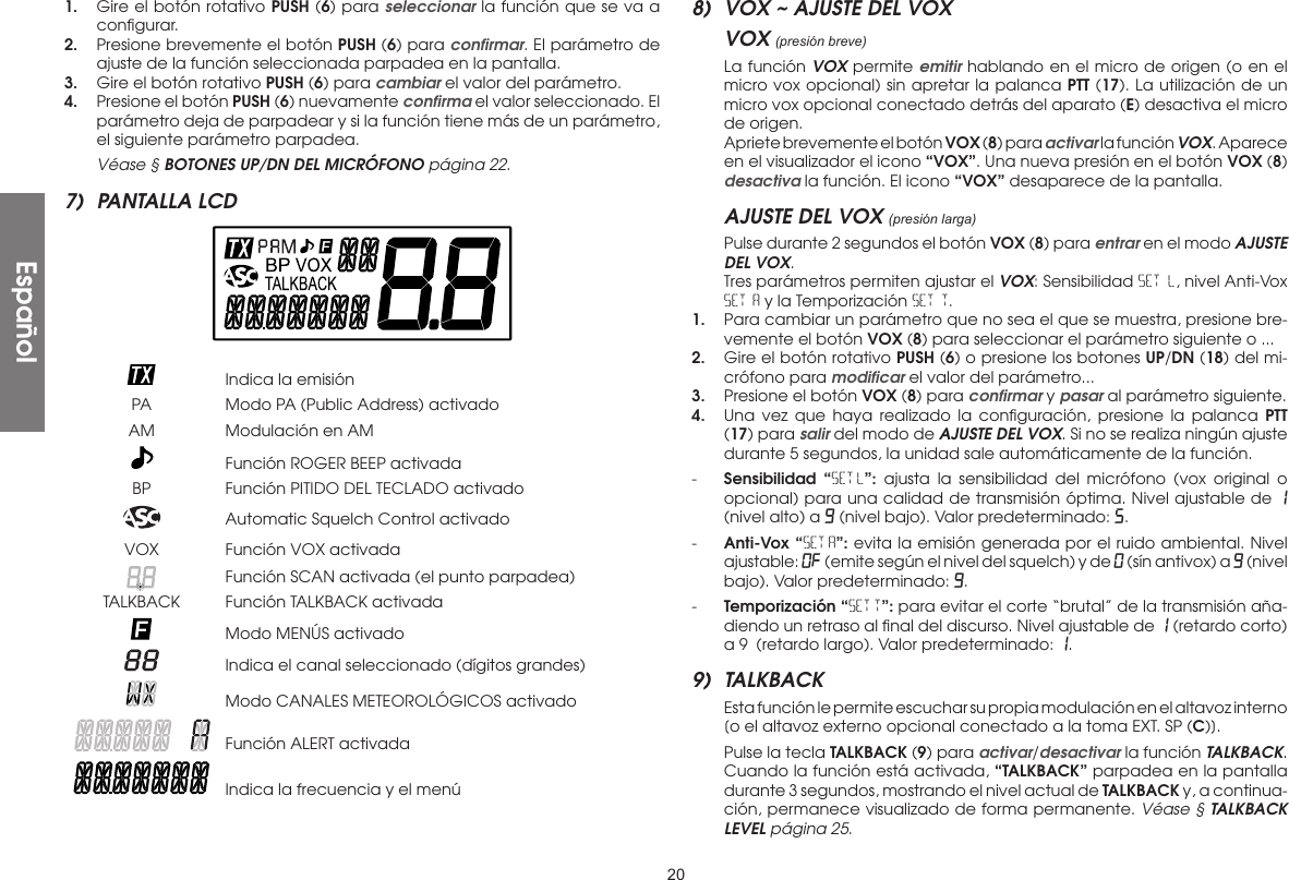 201.  Gire el botón rotativo PUSH (6) para seleccionar la función que se va a conﬁgurar.2.  Presione brevemente el botón PUSH (6) para conﬁrmar. El parámetro de ajuste de la función seleccionada parpadea en la pantalla.3.  Gire el botón rotativo PUSH (6) para cambiar el valor del parámetro.4.  Presione el botón PUSH (6) nuevamente conﬁrma el valor seleccionado. El parámetro deja de parpadear y si la función tiene más de un parámetro, el siguiente parámetro parpadea. Véase § BOTONES UP/DN DEL MICRÓFONO página 22.7)  PANTALLA LCD    Indica la emisión  PA  Modo PA (Public Address) activado  AM  Modulación en AM   Función ROGER BEEP activada  BP  Función PITIDO DEL TECLADO activado   Automatic Squelch Control activado  VOX  Función VOX activada   Función SCAN activada (el punto parpadea)  TALKBACK  Función TALKBACK activada   Modo MENÚS activado   Indica el canal seleccionado (dígitos grandes)   Modo CANALES METEOROLÓGICOS activado   Función ALERT activada   Indica la frecuencia y el menú8)  VOX ~ AJUSTE DEL VOXVOX (presión breve)  La función VOX permite emitir hablando en el micro de origen (o en el micro vox opcional) sin apretar la palanca PTT (17). La utilización de un micro vox opcional conectado detrás del aparato (E) desactiva el micro de origen.  Apriete brevemente el botón VOX (8) para activar la función VOX. Aparece en el visualizador el icono “VOX”. Una nueva presión en el botón VOX (8)desactiva la función. El icono “VOX” desaparece de la pantalla.AJUSTE DEL VOX (presión larga)  Pulse durante 2 segundos el botón VOX (8) para entrar en el modo AJUSTE DEL VOX.  Tres parámetros permiten ajustar el VOX: Sensibilidad SET L, nivel Anti-Vox SET A y la Temporización SET T.1.  Para cambiar un parámetro que no sea el que se muestra, presione bre-vemente el botón VOX (8) para seleccionar el parámetro siguiente o ...2.  Gire el botón rotativo PUSH (6) o presione los botones UP/DN (18) del mi-crófono para modiﬁcar el valor del parámetro...3.  Presione el botón VOX (8) para conﬁrmar y pasar al parámetro siguiente.4.  Una vez que haya realizado la conﬁguración, presione la palanca PTT (17) para salir del modo de AJUSTE DEL VOX. Si no se realiza ningún ajuste durante 5 segundos, la unidad sale automáticamente de la función.-  Sensibilidad “SET L”: ajusta la sensibilidad del micrófono (vox original o opcional) para una calidad de transmisión óptima. Nivel ajustable de 1 (nivel alto) a 9 (nivel bajo). Valor predeterminado: 5.-  Anti-Vox “SET A”: evita la emisión generada por el ruido ambiental. Nivel ajustable: Of (emite según el nivel del squelch) y de 0 (sín antivox) a 9 (nivel bajo). Valor predeterminado: 9.-  Temporización “SET T”: para evitar el corte “brutal” de la transmisión aña-diendo un retraso al ﬁnal del discurso. Nivel ajustable de 1 (retardo corto) a 9 (retardo largo). Valor predeterminado: 1.9) TALKBACK  Esta función le permite escuchar su propia modulación en el altavoz interno [o el altavoz externo opcional conectado a la toma EXT. SP (C)].  Pulse la tecla TALKBACK (9) para activar/desactivar la función TALKBACK.  Cuando la función está activada, “TALKBACK” parpadea en la pantalla durante 3 segundos, mostrando el nivel actual de TALKBACK y, a continua-ción, permanece visualizado de forma permanente. Véase § TALKBACK LEVEL página 25.Español