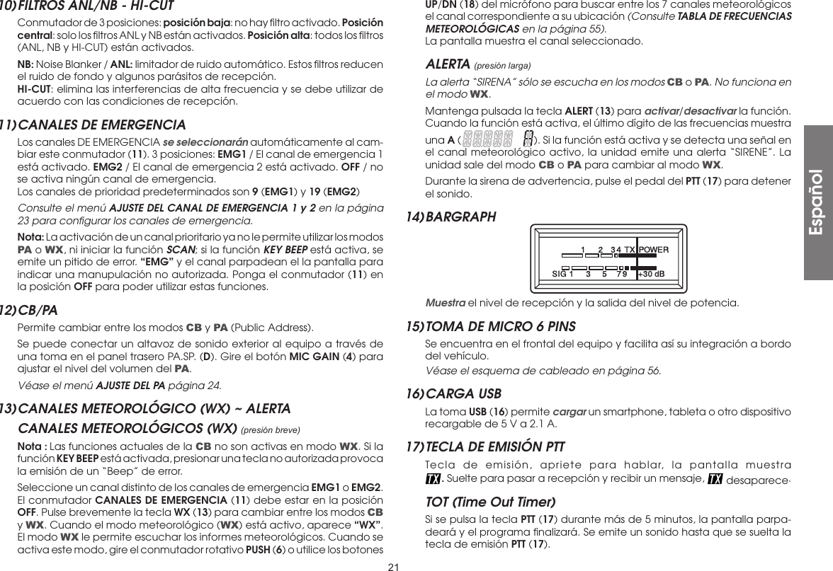 2110) FILTROS ANL/NB - HI-CUT  Conmutador de 3 posiciones: posición baja: no hay ﬁltro activado. Posición central: solo los ﬁltros ANL y NB están activados. Posición alta: todos los ﬁltros (ANL, NB y HI-CUT) están activados. NB: Noise Blanker / ANL: limitador de ruido automático. Estos ﬁltros reducen el ruido de fondo y algunos parásitos de recepción. HI-CUT: elimina las interferencias de alta frecuencia y se debe utilizar de acuerdo con las condiciones de recepción.11) CANALES DE EMERGENCIA  Los canales DE EMERGENCIA se seleccionarán automáticamente al cam-biar este conmutador (11). 3 posiciones: EMG1 / El canal de emergencia 1 está activado. EMG2 / El canal de emergencia 2 está activado. OFF / no se activa ningún canal de emergencia.  Los canales de prioridad predeterminados son 9 (EMG1) y 19 (EMG2)  Consulte el menú AJUSTE DEL CANAL DE EMERGENCIA 1 y 2 en la página 23 para conﬁgurar los canales de emergencia. Nota: La activación de un canal prioritario ya no le permite utilizar los modos PA o WX, ni iniciar la función SCAN; si la función KEY BEEP está activa, se emite un pitido de error. “EMG” y el canal parpadean el la pantalla para indicar una manupulación no autorizada. Ponga el conmutador (11) en la posición OFF para poder utilizar estas funciones.12) CB/PA  Permite cambiar entre los modos CB y PA (Public Address).  Se puede conectar un altavoz de sonido exterior al equipo a través de una toma en el panel trasero PA.SP. (D). Gire el botón MIC GAIN (4) para ajustar el nivel del volumen del PA. Véase el menú AJUSTE DEL PA página 24.13) CANALES METEOROLÓGICO (WX) ~ ALERTACANALES METEOROLÓGICOS (WX) (presión breve) Nota : Las funciones actuales de la CB no son activas en modo WX. Si la función KEY BEEP está activada, presionar una tecla no autorizada provoca la emisión de un “Beep” de error.  Seleccione un canal distinto de los canales de emergencia EMG1 o EMG2. El conmutador CANALES DE EMERGENCIA (11) debe estar en la posición OFF. Pulse brevemente la tecla WX (13) para cambiar entre los modos CB y WX. Cuando el modo meteorológico (WX) está activo, aparece “WX”. El modo WX le permite escuchar los informes meteorológicos. Cuando se activa este modo, gire el conmutador rotativo PUSH (6) o utilice los botones UP/DN (18) del micrófono para buscar entre los 7 canales meteorológicos el canal correspondiente a su ubicación (Consulte TABLA DE FRECUENCIAS METEOROLÓGICAS en la página 55).  La pantalla muestra el canal seleccionado.ALERTA (presión larga) La alerta “SIRENA” sólo se escucha en los modos CB o PA. No funciona en el modo WX.  Mantenga pulsada la tecla ALERT (13) para activar/desactivar la función. Cuando la función está activa, el último dígito de las frecuencias muestra una A ( ). Si la función está activa y se detecta una señal en el canal meteorológico activo, la unidad emite una alerta “SIRENE”. La unidad sale del modo CB o PA para cambiar al modo WX.  Durante la sirena de advertencia, pulse el pedal del PTT (17) para detener el sonido.14) BARGRAPH  Muestra el nivel de recepción y la salida del nivel de potencia.15) TOMA DE MICRO 6 PINS  Se encuentra en el frontal del equipo y facilita así su integración a bordo del vehículo. Véase el esquema de cableado en página 56.16) CARGA  USB   La toma USB (16) permite cargar un smartphone, tableta o otro dispositivo recargable de 5 V a 2.1 A.17) TECLA DE EMISIÓN PTT  Tecla de emisión, apriete para hablar, la pantalla muestra  . Suelte para pasar a recepción y recibir un mensaje,   desaparece.TOT (Time Out Timer)  Si se pulsa la tecla PTT (17) durante más de 5 minutos, la pantalla parpa-deará y el programa ﬁnalizará. Se emite un sonido hasta que se suelta la tecla de emisión PTT (17).Español